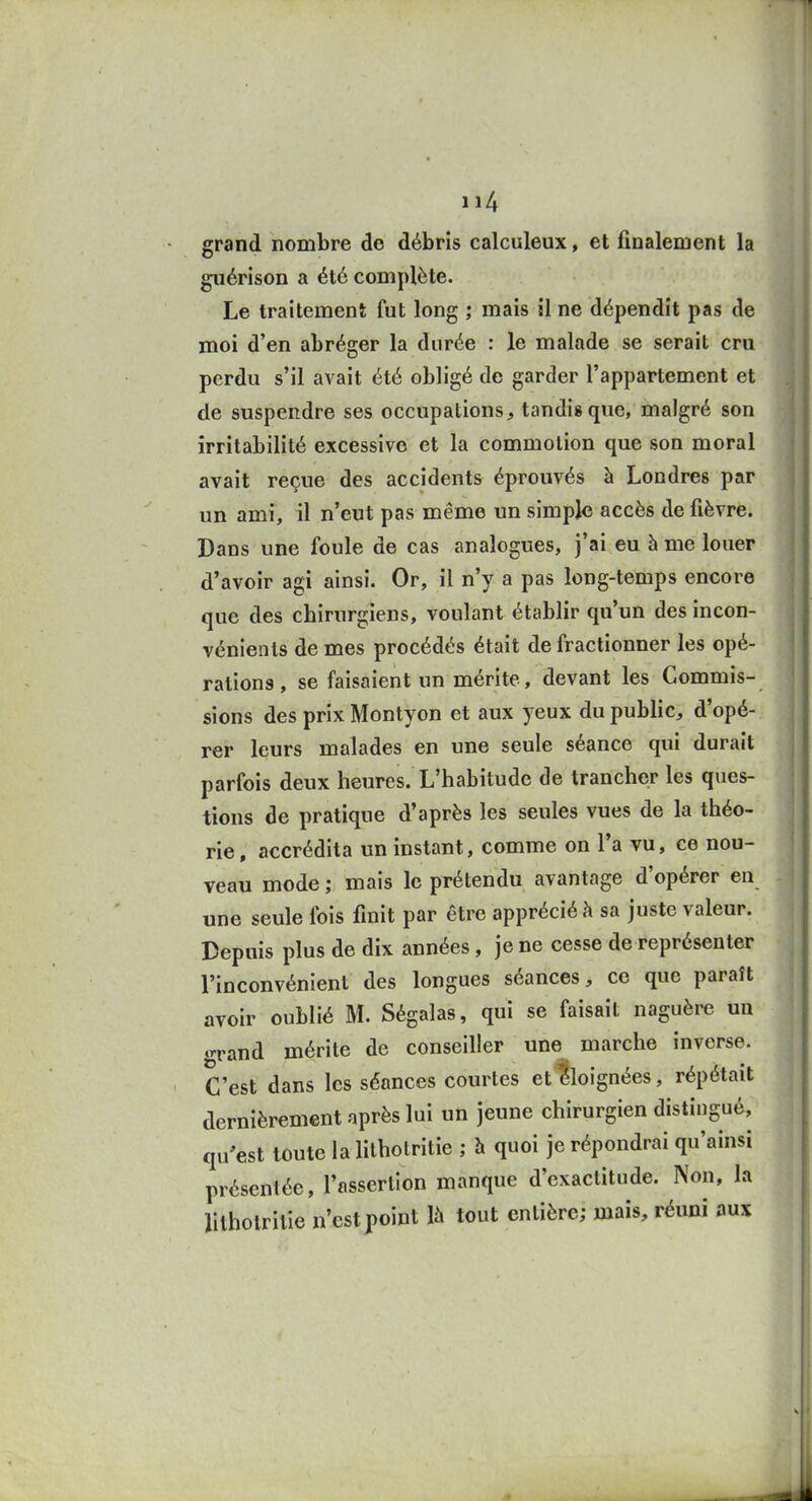 grand nombre de débris calculeux, et finalement la guérison a été complète. Le traitement fut long ; mais il ne dépendit pas de moi d'en abréger la durée : le malade se serait cru perdu s'il avait été obligé de garder l'appartement et de suspendre ses occupations, tandis que, malgré son irritabilité excessive et la commotion que son moral avait reçue des accidents éprouvés à Londres par un ami, il n'eut pas même un simple accès de fièvre. Dans une foule de cas analogues, j'ai eu à me louer d'avoir agi ainsi. Or, il n'y a pas long-temps encore que des chirurgiens, voulant établir qu'un des incon- vénients de mes procédés était de fractionner les opé- rations , se faisaient un mérite, devant les Commis- sions des prix Montyon et aux yeux du public, d'opé- rer leurs malades en une seule séance qui durait parfois deux heures. L'habitude de trancher les ques- tions de pratique d'après les seules vues de la théo- rie , accrédita un instant, comme on l'a vu, ce nou- veau mode ; mais le prétendu avantage d'opérer en une seule fois finit par être apprécié à sa juste valeur. Depuis plus de dix années, je ne cesse de représenter l'inconvénient des longues séances, ce que paraît avoir oublié M. Ségalas, qui se faisait naguère un •Tand mérite de conseiller une marche inverse. C'est dans les séances courtes etiloignées, répétait dernièrement après lui un jeune chirurgien distingué, qu'est toute la lilhotritie ; h quoi je répondrai qu'ainsi présentée, l'assertion manque d'exactitude. Non, la litholrilie n'est point là tout entière; mais, réuni aux