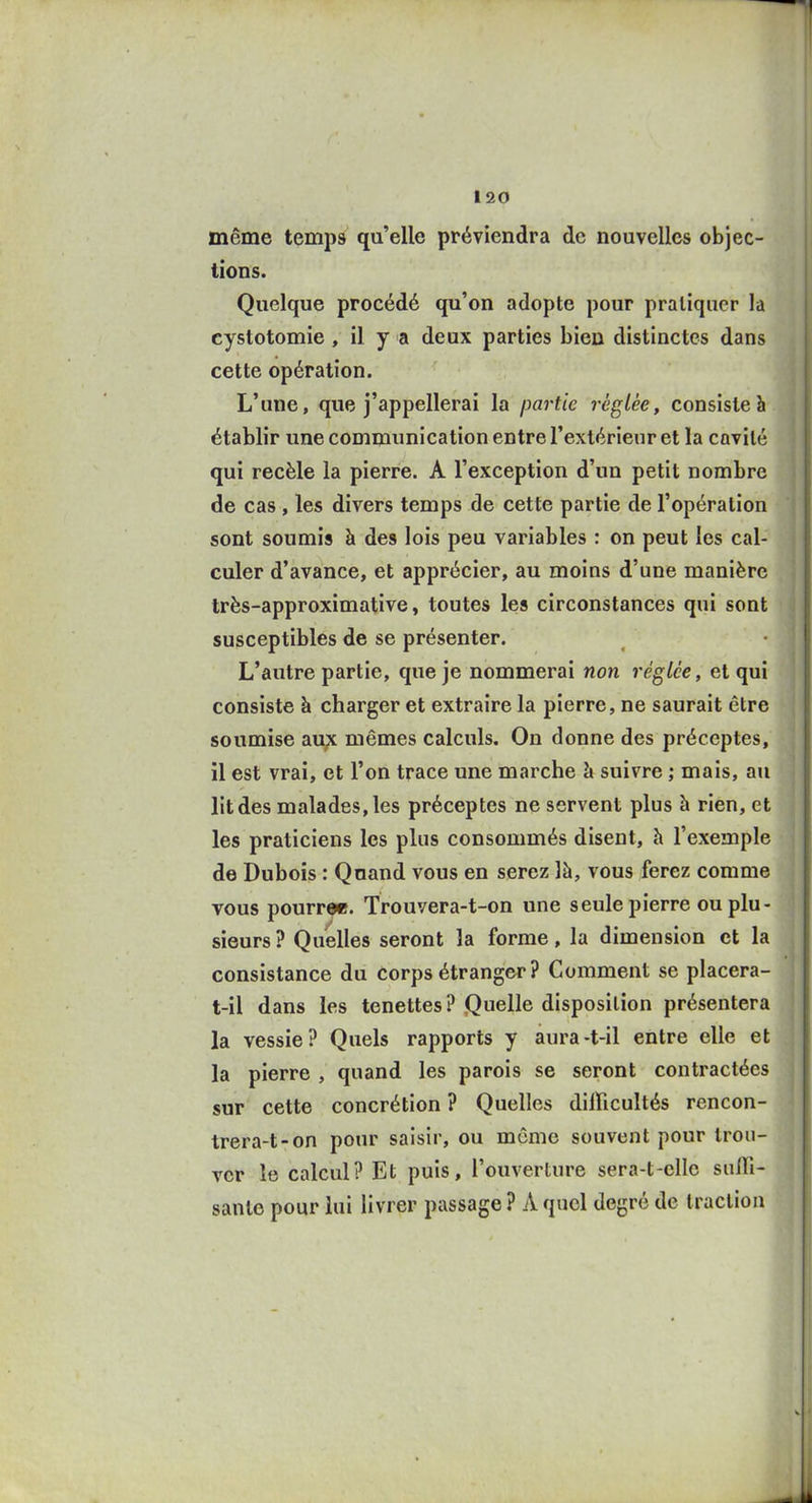 même temps qu'elle préviendra de nouvelles objec- tions. Quelque procédé qu'on adopte pour pratiquer la cystotomie , il y a deux parties bien distinctes dans cette opération. L'une, que j'appellerai la partie réglée, consiste à établir une communication entre l'extérieur et la cavité qui recèle la pierre. A l'exception d'un petit nombre de cas , les divers temps de cette partie de l'opération sont soumis à des lois peu variables : on peut les cal- culer d'avance, et apprécier, au moins d'une manière très-approximative, toutes les circonstances qui sont susceptibles de se présenter. L'autre partie, que je nommerai non réglée, et qui consiste à charger et extraire la pierre, ne saurait être soumise au;x mêmes calculs. On donne des préceptes, il est vrai, et l'on trace une marche à suivre ; mais, au lit des malades, les préceptes ne servent plus à rien, et les praticiens les plus consommés disent, à l'exemple de Dubois : Qnand vous en serez là, vous ferez comme vous pourree. Trouvera-t-on une seule pierre ou plu- sieurs ? Quelles seront la forme, la dimension et la consistance du corps étranger ? Comment se placera- t-il dans les tenettes ? Quelle disposition présentera la vessie? Quels rapports y aura-t-il entre elle et la pierre , quand les parois se seront contractées sur cette concrétion ? Quelles difficultés rencon- trera-t-on pour saisir, ou môme souvent pour trou- ver le calcul? Et puis, l'ouverture sera-t-cllc sufll- sanle pour lui livrer passage ? A quel degré de traction