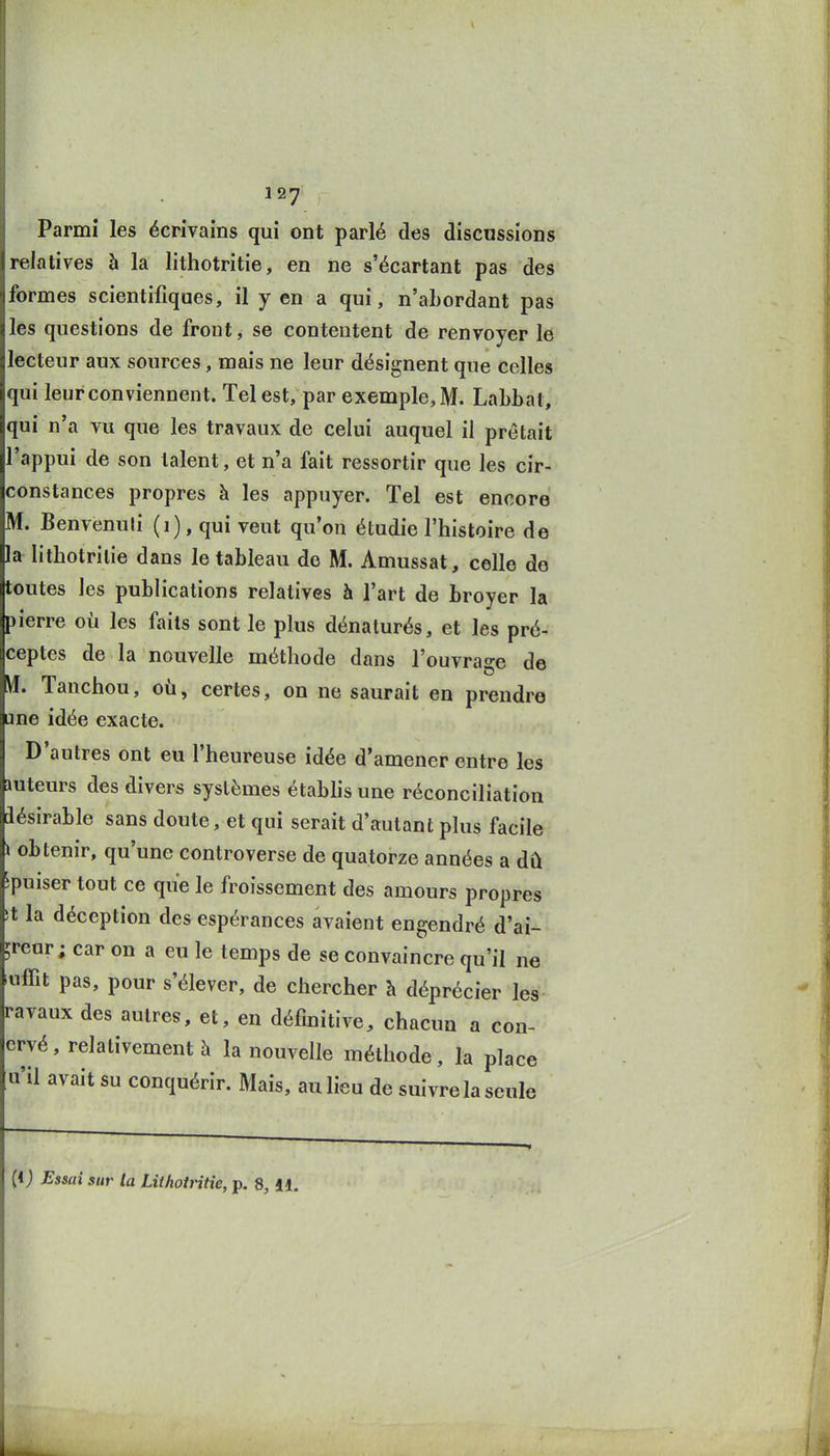 1 27 • Parmi les écrivains qui ont parlé des discussions relatives à la lithotritie, en ne s'écartant pas des formes scientifiques, il y en a qui, n'ahordant pas les questions de front, se contentent de renvoyer le lecteur aux sources, mais ne leur désignent que celles qui leur conviennent. Tel est, par exemple, M. Labbat, qui n'a vu que les travaux de celui auquel il prêtait l'appui de son talent, et n'a fait ressortir que les cir- constances propres à les appuyer. Tel est encore M. Benvenuli (i), qui veut qu'on étudie l'histoire de la lithotritie dans le tableau de M. Amussat, celle do toutes les publications relatives h l'art de broyer la pierre où les faits sont le plus dénaturés, et les pré- ceptes de la nouvelle méthode dans l'ouvrage de yi. Tanchou, où, certes, on ne saurait en prendre une idée exacte. D'autres ont eu l'heureuse idée d'amener entre les mteurs des divers systèmes étabfis une réconciliation aésirable sans doute, et qui serait d'autant plus facile i obtenir, qu'une controverse de quatorze années a dû îpuiser tout ce que le froissement des amours propres ït la déception des espérances avaient engendré d'ai- ;reur ; car on a eu le temps de se convaincre qu'il ne «ffit pas, pour s'élever, de chercher h déprécier les ravaux des autres, et, en définitive, chacun a con- crvé, relativement à la nouvelle méthode, la place u'il avait su conquérir. Mais, au lieu de suivre la seule