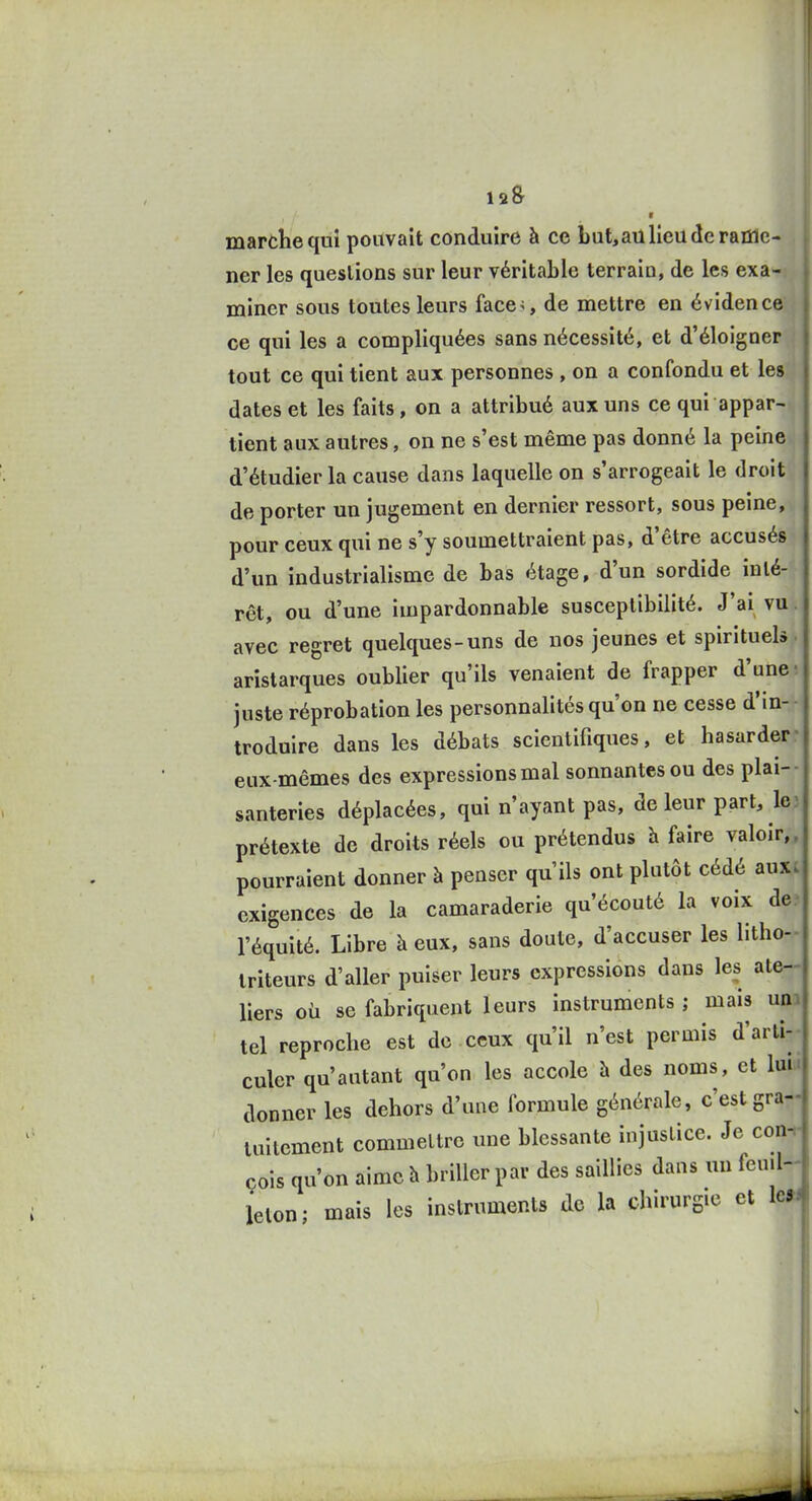 marche quî pouvait conduire à ce but,au lieu de rame- ner les questions sur leur véritable terrain, de les exa- miner sous toutes leurs faces de mettre en évidence ce qui les a compliquées sans nécessité, et d'éloigner tout ce qui tient aux personnes , on a confondu et les dates et les faits, on a attribué aux uns ce qui appar- tient aux autres, on ne s'est même pas donné la peine d'étudier la cause dans laquelle on s'arrogeait le droit de porter un jugement en dernier ressort, sous peine, pour ceux qui ne s'y soumettraient pas, d'être accusés d'un industrialisme de bas étage, d'un sordide inté- rêt, ou d'une impardonnable susceptibilité. J'ai vu. avec regret quelques-uns de nos jeunes et spirituels, aristarques oublier qu'ils venaient de frapper d'une-, juste réprobation les personnalités qu'on ne cesse d'in- troduire dans les débats scientifiques, et hasarder- eux-mêmes des expressions mal sonnantes ou des plai-- santeries déplacées, qui n'ayant pas, de leur part, le3 prétexte de droits réels ou prétendus h faire valoir,, pourraient donner à penser qu'ils ont plutôt cédé auxt exigences de la camaraderie qu'écouté la voix de? l'équité. Libre à eux, sans doute, d'accuser les litho-- iriteurs d'aller puiser leurs expressions dans les ate-- liers où se fabriquent leurs instruments ; mais uni tel reproche est de ceux qu'il n'est permis d'arti-- culer qu'autant qu'on les accole à des noms, et luit, donner les dehors d'une formule générale, c'est gra- lullement commettre une blessante injustice. Je con-.- cois qu'on aime h briller par des saillies dans un fen.l- ieton; mais les instruments de la chirurgie et le»