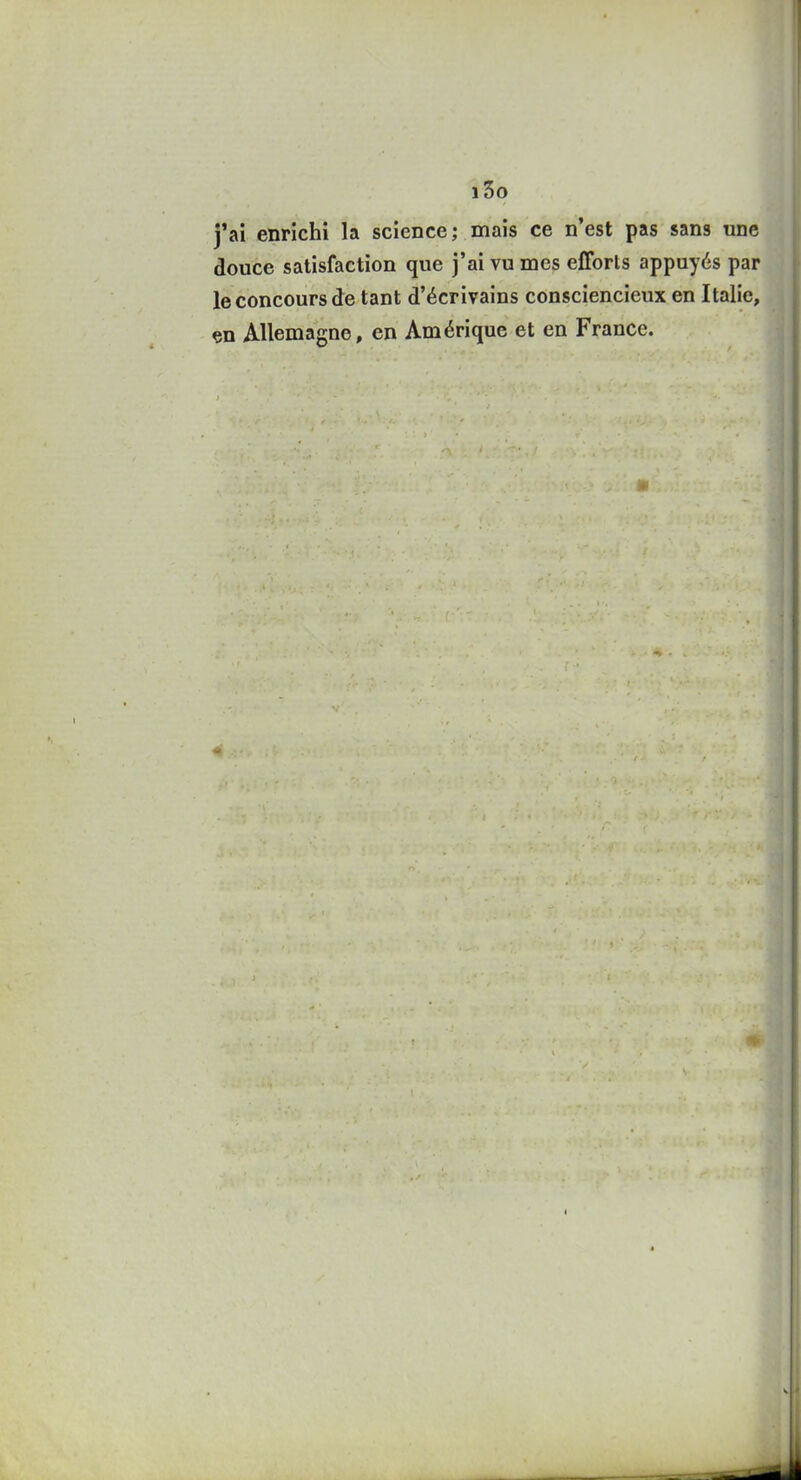 i3o j'ai enrichi la science; mais ce n'est pas sans une douce satisfaction que j'ai vu mes efforts appuyés par le concours de tant d'écrivains consciencieux en Italie, çn Allemagne, en Amérique et en France.