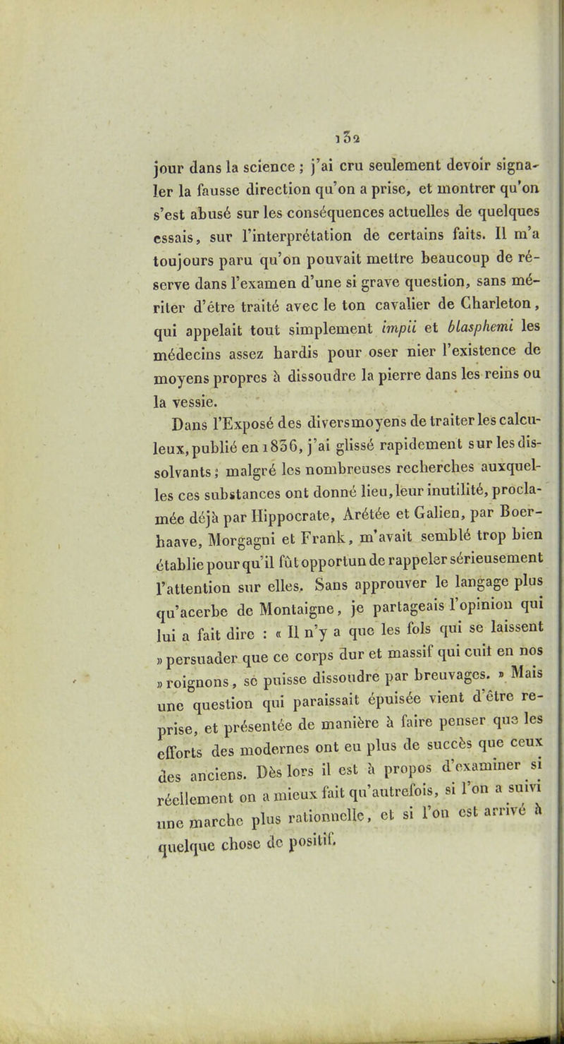 ï3a jour dans la science ; j'ai cru seulement devoir signa^ 1er la fausse direction qu'on a prise, et montrer qu'on s'est abusé sur les conséquences actuelles de quelques essais, sur l'interprétation de certains faits. Il m'a toujours paru qu'on pouvait mettre beaucoup de ré- serve dans l'examen d'une si grave question, sans mé- riter d'être traité avec le ton cavalier de Gharleton, qui appelait tout simplement impii et btasphemi les médecins assez hardis pour oser nier l'existence de moyens propres à dissoudre la pierre dans les reins ou la vessie. Dans l'Exposé des diversmoyens de traiter les calcu- leux, publié en 1806, j'ai glissé rapidement sur les dis- solvants ; malgré les nombreuses recherches auxquel- les ces substances ont donné lieu,leur inutilité, procla- mée déjà par Hippocrate, Arétée et Galien, par Boer- haave, Morgagni et Frank, m'avait semblé trop bien établie pour qu'il fut opportun de rappeler sérieusement l'attention sur elles. Sans approuver le langage plus qu'acerbe de Montaigne, je partageais l'opinion qui lui a fait dire : « Il n'y a que les fols qui se laissent ,) persuader que ce corps dur et massif qui cuit en nos „ roignons, se puisse dissoudre par breuvages. » Mais une question qui paraissait épuisée vient d'être re- prise, et présentée de manière h faire penser que les efforts des modernes ont eu plus de succès que ceux des anciens. Dès lors il est h propos d'examiner si réellement on a mieux fait qu'autrefois, si l'on a suivi une marche plus rationnelle, et si l'on est arrive h quelque chose de positif.