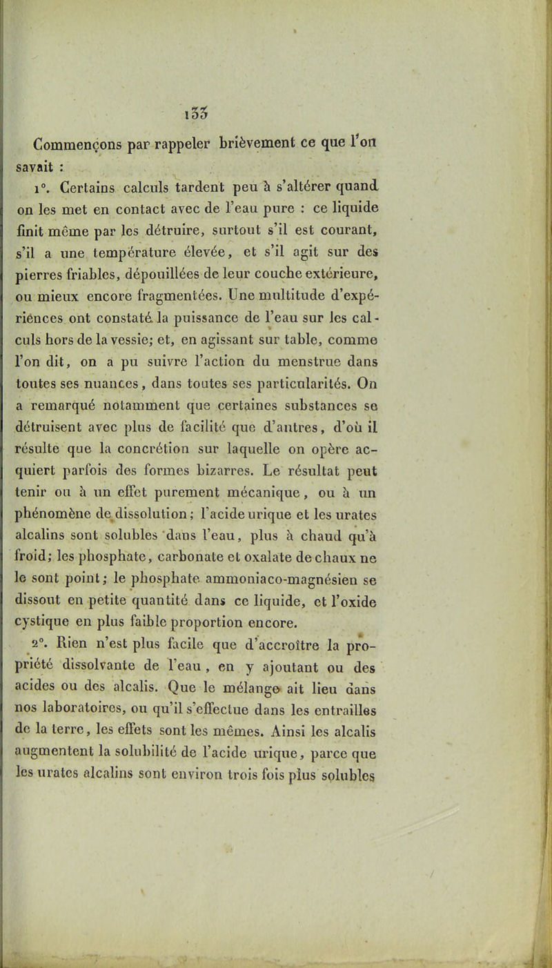 i55 Commençons par rappeler brièvement ce que Ton savait : 1°. Certains calculs tardent peu à s'altérer quand on les met en contact avec de l'eau pure : ce liquide finit même par les détruire, surtout s'il est courant, s'il a une température élevée, et s'il agit sur des pierres friables, dépouillées de leur couche extérieure, ou mieux encore fragmentées. Une multitude d'expé- riences ont constaté la puissance de l'eau sur les cal- culs hors de la vessie; et, en agissant sur table, comme l'on dit, on a pu suivre l'action du menstrue dans toutes ses nuances, dans toutes ses particularités. On a remarqué notamment que certaines substances se détruisent avec plus de facilité que d'antres, d'où il résulte que la concrétion sur laquelle on opère ac- quiert parfois des formes bizarres. Le résultat peut tenir ou à un effet purement mécanique, ou à un phénomène de dissolution ; l'acide urique et les urates alcalins sont solubles dans l'eau, plus h chaud qu'à froid; les phosphate, carbonate et oxalate de chaux ne le sont point; le phosphate ammoniaco-magnésien se dissout en petite quantité dans ce liquide, et l'oxide cystique en plus faible proportion encore. 2°. Rien n'est plus facile que d'accroître la pro- priété dissolvante de l'eau , en y ajoutant ou des acides ou des alcahs. Que le mélange ait lieu dans nos laboratoires, ou qu'il s'ejDTeclue dans les entrailles de la terre, les effets sont les mêmes. Ainsi les alcalis augmentent la solubilité de l'acide urique, parce que les urates alcalins sont environ trois fois plus solubles