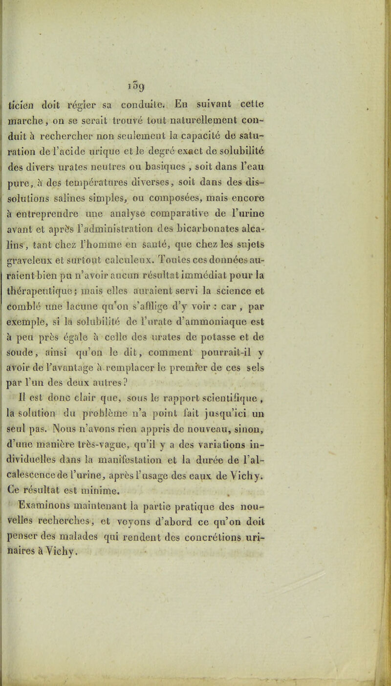 Ucien doit régîer sa conduite. En suivant cette Hiarche, on se serait trouvé tout naturellement con- duit à rechercher non seulement la capacité de satu- ration de l'acide urique et le degré ex«ct de solubilité des divers urates neutres ou basiques , soit dans l'eau pure, à des températures diverses, soit dans des dis- solutions salines simples, ou composées, mais encore à entreprendre une analyse comparative de l'urine avant et après l'administration des bicarbonates alca- lins, tant chez l'homme en santé, que chez les sujets graveleux et surtout calculeux. Toutes ces données au- raient bien pu n'avoir aucun résultat immédiat pour la thérapeutique; mais elles auraient servi la science et comblé une lacune qu'on s'afflige d'y voir : car , par exemple, si la solubilité de i'urate d'ammoniaque est h peu près égale h celle des urates de potasse et de soude, ainsi qu'on le dit, comment pourrait-il y avoir de l'avantage h remplacer le premfer de ces sels par l'un des deux autres? ' Il est donc clair que, sous le rapport scientifique , la solution du problème n'a point fait jusqu'ici un seul pas. Nous n'avons rien appris de nouveau, sinon, d'une manière très-vague, qu'il y a des variations in- dividuelles dans la manifestation et la durée de l'al- catesccncede l'urine, après l'usage des eaux de Vichy. Ce résultat est minime. Examinons maintenant la partie pratique des nou- velles recherches, et voyons d'abord ce qu'on doit penser des malades qui rendent des concrétions uri- naires à Vichy.