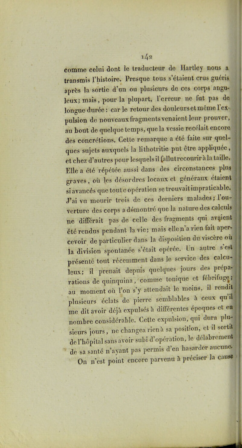 comme celui dont le traducteur de Hartley nous a transmis l'histoire. Presque tous s'étaient crus guéris après la sortie d'un ou plusieurs de ces corps angu- leux; mais, pour la plupart, l'erreur ne fut pas de longue durée : car le retour des douleurs et même l'ex- pulsion de nouveaux fragments venaient leur prouver, j au bout de quelque temps, que la vessie recélait encore j des concrétions. Cette remarque a été faite sur quel- ques sujets auxquels la lithotritie put être appliquée, et chez d'autres pour lesquels il fallutrecourir à la taille. Elle a été répétée aussi dans des circonstances pins j graves, oii les désordres locaux et généraux étaient si avancés que toute opération se trouvait impraticable. J'ai vu mourir trois de ces derniers malades; l'ou- verture des corps a démontré que la nature des calculs ne différait pas de celle des fragments qui avaient j été rendus pendant la vie; mais elle n'a rien fait aper^ cevoir de particulier dans la disposition du viscère où la division spontanée s'était opérée. Un autre s'est présenté tout récemment dans le service des calca-: leux; il prenait depuis quelques jours des prépa- rations de quinquina, comme tonique et fébrifuge ; au moment où l'on s'y attendait le moins, il rendit plusieurs éclats de pierre semblables à ceux qu'd me dit avoir déjà expulsés h différentes époques et en nombre considérable. Cette expulsion, qui dura plu-j sieurs jours, ne changea rien h sa position, et il sortit de l'hôpital sans avoir subi d'opération, le délabrement de sa santé n'ayant pas permis d'en hasarder aucune. On n'est point encore parvenu h préciser la cause ■