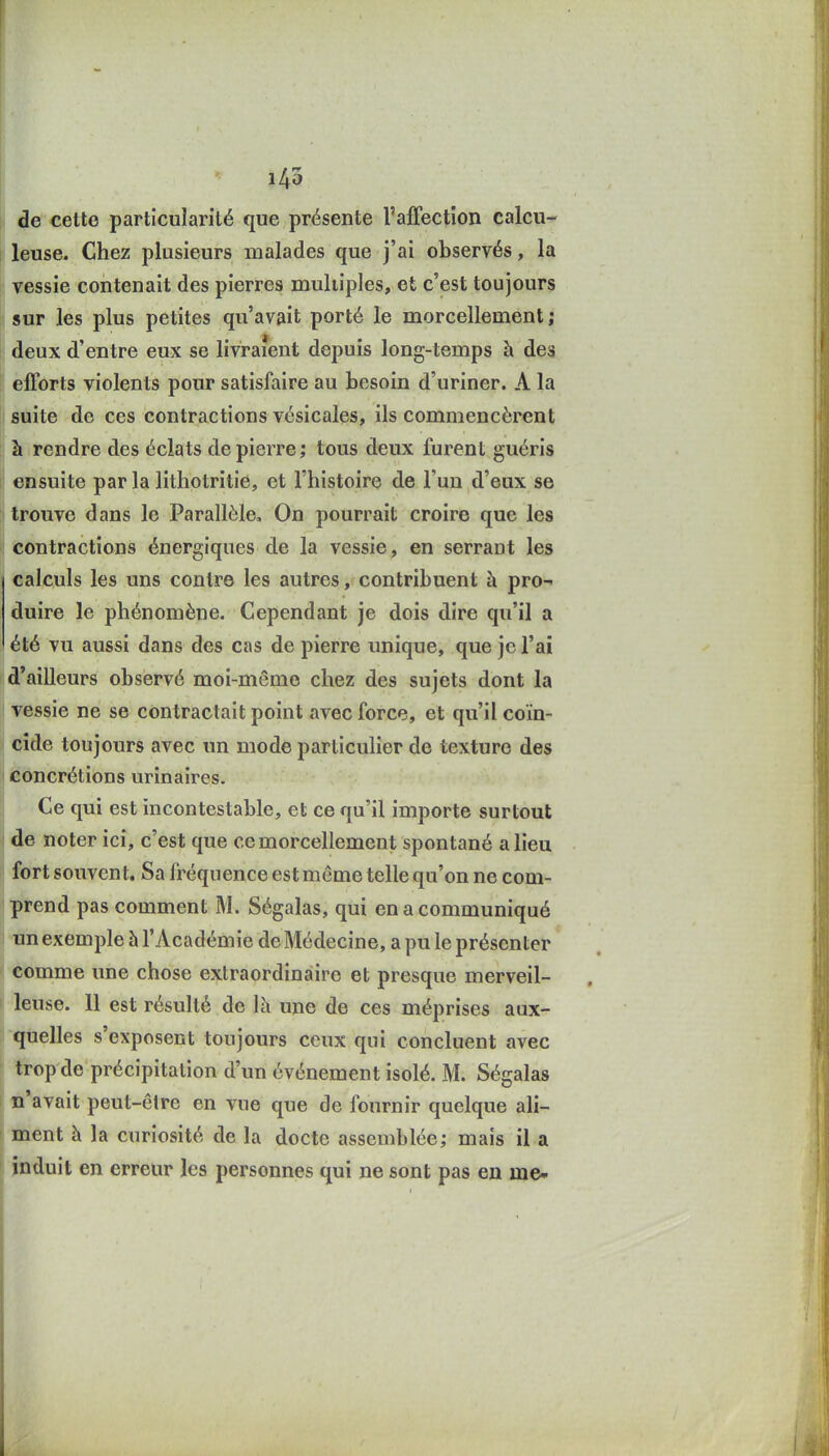 1-45 de cette particularité que présente l'affection calcu- leuse. Chez plusieurs malades que j'ai observés, la Tessie contenait des pierres multiples, et c'est toujours sur les plus petites qu'avait porté le morcellement; deux d'entre eux se livraient depuis long-temps à des efforts violents pour satisfaire au besoin d'uriner. A la suite de ces contractions vcsicales, ils commencèrent à rendre des éclats de pierre ; tous deux furent guéris ensuite par la lithotritié, et l'histoire de l'un d'eux se trouve dans le Parallèle, On pourrait croire que les contractions énergiques de la vessie, en serrant les calculs les uns contre les autres, contribuent à pro- duire le phénomène. Cependant je dois dire qu'il a été vu aussi dans des cas de pierre unique, que je l'ai d'ailleurs observé moi-même chez des sujets dont la ' vessie ne se contractait point avec force, et qu'il coïn- cide toujours avec un mode particulier de texture des I concrétions urinaires. Ce qui est incontestable, et ce qu'il importe surtout de noter ici, c'est que ce morcellement spontané a lieu fort souvent. Sa fréquence est même telle qu'on ne com- prend pas comment M. Ségalas, qui en a communiqué un exemple à l'Académie de Médecine, a pu le présenter comme une chose extraordinaire et presque merveil- leuse. 11 est résulté de Ih une de ces méprises aux- quelles s'exposent toujours ceux qui concluent avec trop de précipitation d'un événement isolé. M. Ségalas n'avait peut-être en vue que de fournir quelque ali- ment à la curiosité de la docte assemblée; mais il a induit en erreur les personnes qui ne sont pas en me-