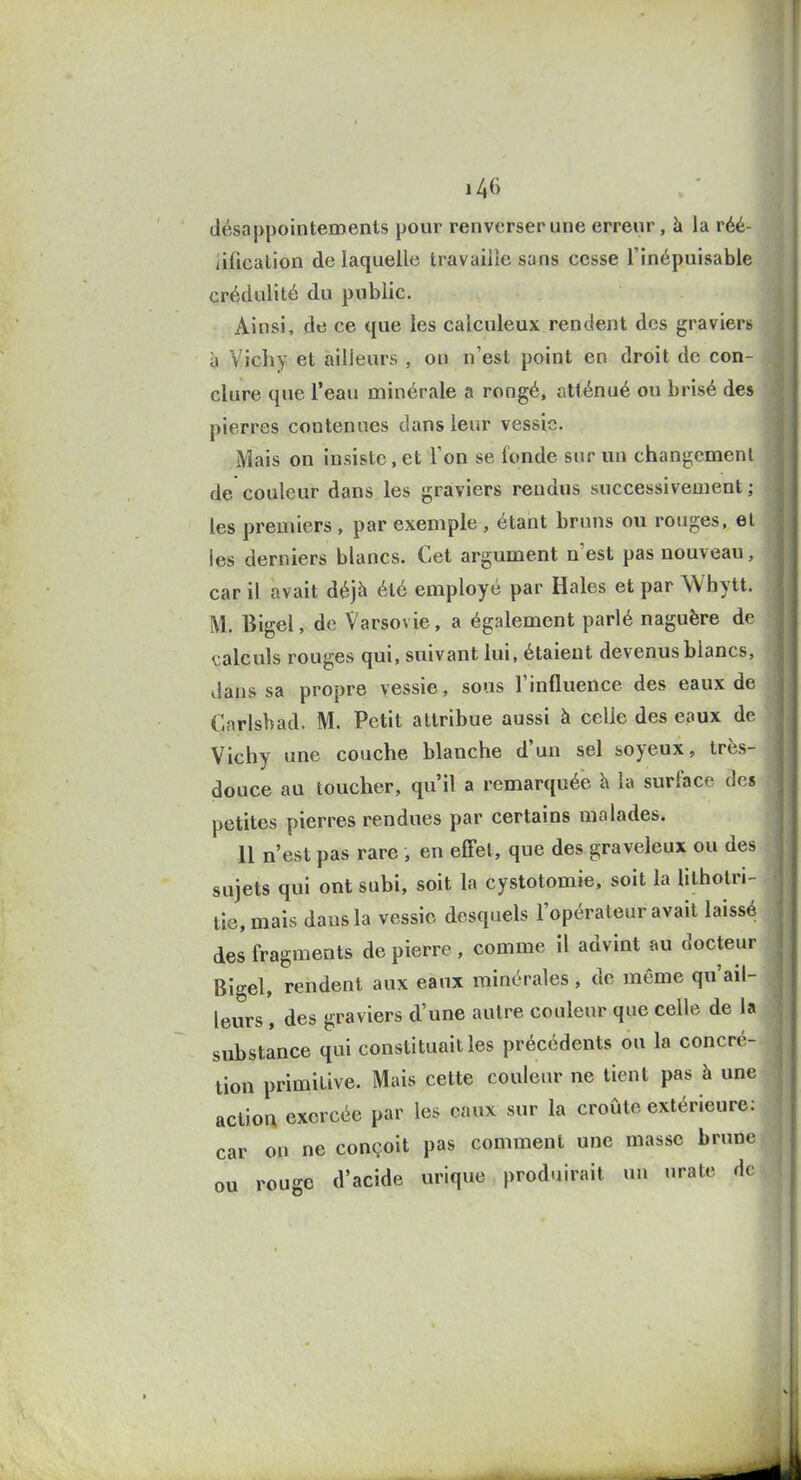 désappointements pour renverser une erreur, à la réé- iification de laquelle travaille sans cesse l'inépuisable crédulité du public. Ainsi, de ce que les calculeux rendent des graviers h Vichy et ailleurs , on n'est point en droit de con- clure que l'eau minérale a rongé, atténué ou brisé des pierres contenues dans leur vessie. Mais on insiste,et l'on se fonde sur un changcmcnl de couleur dans les graviers rendus successivement ; les premiers , par exemple , étant bruns ou rouges, el les derniers blancs. Cet argument n'est pas nouveau, car il avait déjà été employé par Haies et par Whytt. M. Bigel, de Varsovie, a également parlé naguère de calculs rouges qui, suivant lui, étaient devenus blancs, daus sa propre vessie, sous l'influence des eaux de Cnrlsbad. M. Petit attribue aussi à celle des eaux de Vichy une couche blanche d'un sel soyeux, très- douce au toucher, qu'il a remarquée h la surface des petites pierres rendues par certains malades. 11 n'est pas rare , en effet, que des graveleux ou des sujets qui ont subi, soit la cystotomie. soit la lithotri- tie,mais daus la vessie desquels l'opérateur avait laissé des fragments de pierre, comme il advint au docteur Bigel, rendent aux eaux minérales, de même qu'ail- leurs , des graviers d'une autre couleur que celle de h substance qui constituait les précédents ou la concré- tion primitive. Mais cette couleur ne tient pas à une action exercée par les eaux sur la croûte extérieure: car on ne conçoit pas comment une masse brune ou rouge d'acide urique produirait un urate de