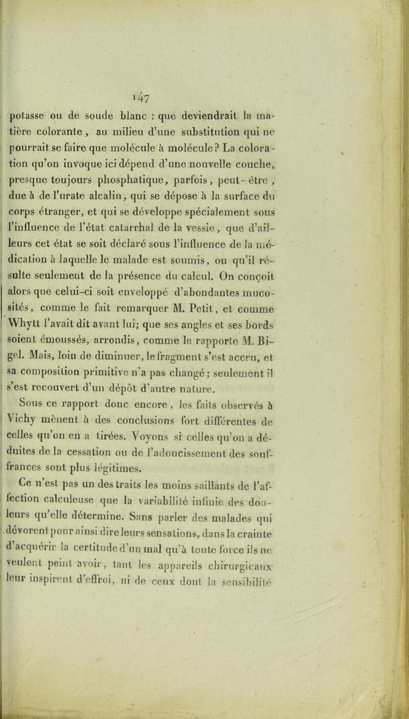 potasse ou de soude blanc : que deviendrait la ma- li tière colorante, au milieu d'une substitution qui ne pourrait se faire que molécule à molécule? La colora- li tion qu'on invoque ici dépend d'une nouvelle couche, presque toujours phosphatique, parfois, peut-être , due à de l'urate alcalin, qui se dépose à la surface du corps étranger, et qui se développe spécialement sous l'influence de l'état catarrhal de la vessie, que d'ail- ' leurs cet état se soit déclaré sous l'influence de la mé- dication h laquelle le malade est soumis, ou qu'il ré- sulte seulement de la présence du calcul. On conçoit alors que celui-ci soit enveloppé d'abondantes muco- sités , comme le fait remarquer M. Petit, et comme Whytt l'avait dit avant lui; que ses angles et ses bords soient émoussés, arrondis, comme le rapporte M. Bi- gol. Mais, loin de diminuer, le fragment s'est accru, et sa composition primitive n'a pas changé; seulement il ! s'est recouvert d'un dépôt d'autre nature. Sous ce rapport donc encore, les faits observés à Vichy mènent à des conclusions fort différentes de celles qu'on en a tirées. Voyons si celles qu'on a dé- duites delà cessation ou de l'adoucissement des souf- j frances sont plus légitimes. Ce n'est pas un des traits les moins saillants de l'af- fection calculeuse que la variabilité infinie des dou- leurs qu'elle détermine. Sans parier des malades qui dévorent pour ainsi dire leurs sensations, dans la crainte d'acquérir la certitude d'un mal qu'à tonte force ils ne ^ veulent peint avoir, inul les appareils chirurgicaux ' leur inspirent d'efl'roi, ni de ceux dont la sensil)ilité