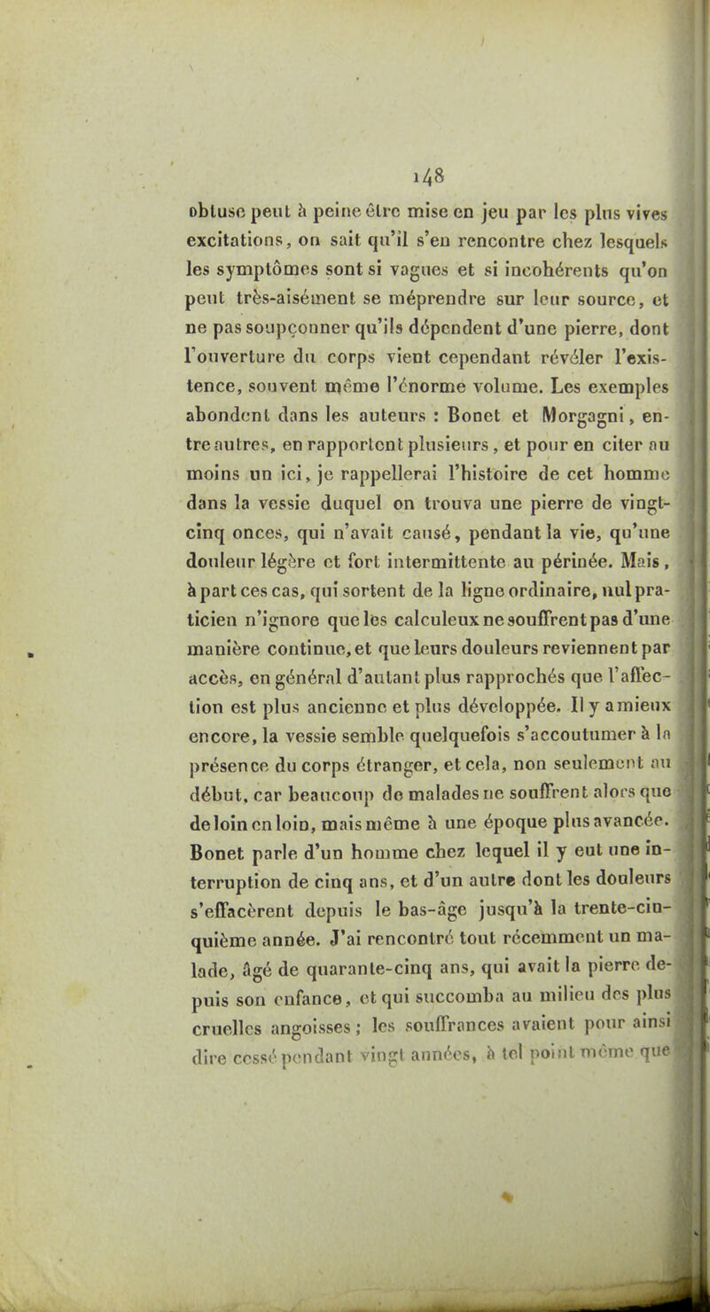 obtuse peut h peine être mise en jeu par les plus vives excitations, on sait qu'il s'en rencontre chez lesquels les symptômes sont si vagues et si incohérents qu'on peut très-aisément se méprendre sur leur source, et ne pas soupçonner qu'ils dépendent d'une pierre, dont l'ouverture du corps vient cependant révéler l'exis- tence, souvent ni«^me l'énorme volume. Les exemples abondent dans les auteurs : Bonet et Morgagni, en- tre autres, en rapportent plusieurs, et pour en citer au moins un ici, je rappellerai l'histoire de cet homme dans la vessie duquel on trouva une pierre de vingt- cinq onces, qui n'avait causé, pendant la vie, qu'une douleur légère et fort intermittente au périnée. Mais, h part ces cas, qui sortent de la ligne ordinaire, nul pra- ticien n'ignore que les calculeux ne souffrent pas d'une manière continue, et que leurs douleurs reviennent par accès, en général d'autant plus rapprochés que l'affec- tion est plus ancienne et plus développée. Il y a mieux encore, la vessie semble quelquefois s'accoutumer à la présence du corps étranger, et cela, non seulement nu début, car beaucoup do malades ne souffrent alors quo deloinenloin, mais même h une époque plus avancée. Bonet parle d'un homme chez lequel il y eut une in- terruption de cinq ans, et d'un autre dont les douleurs s'effacèrent depuis le bas-âge jusqu'à la trente-cin- quième année. J'ai rencontré tout récemment un ma- lade, âgé de quarante-cinq ans, qui avait la pierre de- puis son enfance, et qui succomba au milieu des plus cruelles angoisses; les souffrances avaient pour ainsi dire cessé pendant vingt années, à tel point même que