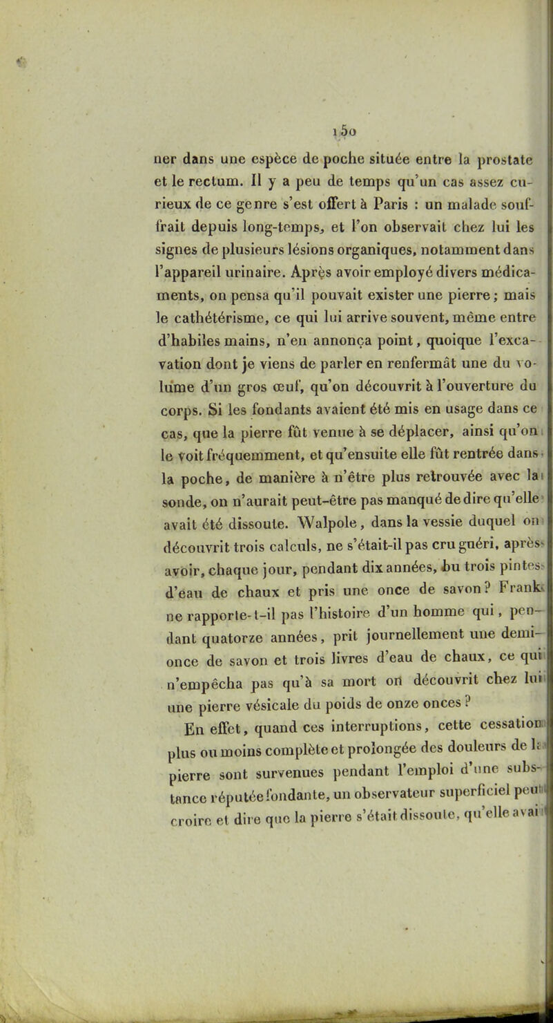 ner dans une espèce de poche située entre la prostate et le rectum. Il y a peu de temps qu'un cas assez cu- rieux de ce genre s'est offert à Paris : un malade souf- frait depuis long-temps, et l'on observait chez lui les signes de plusieurs lésions organiques, notamment dans l'appareil urinaire. Aprçs avoir employé divers médica- ments, on pensa qu'il pouvait exister une pierre ; mais le cathétérisme, ce qui lui arrive souvent, même entre d'habiles mains, n'en annonça point, quoique l'exca- vation dont je viens de parler en renfermât une du vo- lume d'un gros œuf, qu'on découvrit à l'ouverture du corps. Si les fondants avaient été mis en usage dans ce cas, que la pierre fût venue à se déplacer, ainsi qu'on i le Voit fréquemment, et qu'ensuite elle fût rentrée dans • la poche, de manière à n'être plus retrouvée avec lai sonde, on n'aurait peut-être pas manqué dédire qu'elle avait été dissoute. Walpole, dans la vessie duquel on découvrit trois calculs, ne s'était-il pas cru guéri, après^ avoir, chaque jour, pendant dix années, hn trois pintes d'eau de chaux et pris une once de savon? FranL ne rapporte-l-il pas l'histoire d'un homme qui, pen- dant quatorze années, prit journellement une demi- once de savon et trois livres d'eau de chaux, ce qui n'empêcha pas qu'à sa mort on découvrit chez luii une pierre vésicale du poids de onze onces ? En effet, quand ces interruptions, cette cessationn plus ou moins complète et prolongée des douleurs de pierre sont survenues pendant l'emploi d'une subs- tance réputée fondante, un observateur superficiel peutij| croire et dire que la pierre s'était dissoute, qu'elle avai i