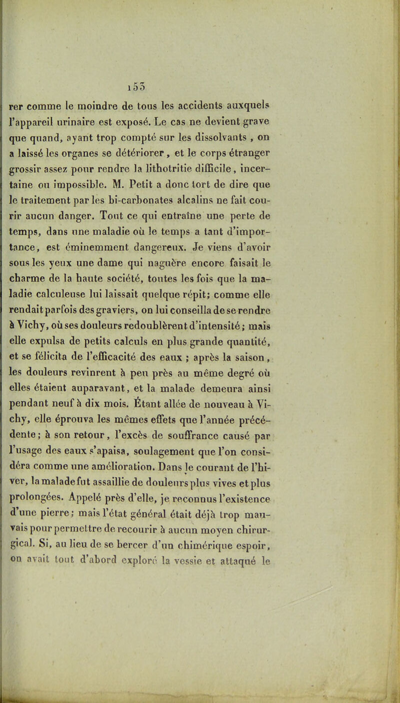 100 rer comme le moindre de tous les accidents auxquels l'appareil urinaire est exposé. Le cas ne devient grave que quand, ayant trop compté sur les dissolvants , on a laissé les organes se détériorer, et le corps étranger grossir assez pour rendre la lithotritie difficile, incer- taine ou impossible. M. Petit a donc tort de dire que le traitement parles bi-carbonates alcalins ne fait cou- rir aucun danger. Tout ce qui entraîne une perte de temps, dans une maladie où le temps a tant d'impor- tance, est éminemment dangereux. Je viens d'avoir sous les yeux une dame qui naguère encore faisait le charme de la haute société, toutes les fois que la ma- ladie calculeuse lui laissait quelque répit; comme elle rendait parfois des graviers, on lui conseilla de se rendre à Vichy, où ses douleurs redoublèrent d'intensité ; mais elle expulsa de petits calculs en plus grande quantité, et se félicita de l'efficacité des eaux ; après la saison, les douleurs revinrent à peu près au même degré où elles étaient auparavant, et la malade demeura ainsi pendant neuf à dix mois. Étant allée de nouveau à Vi- chy, elle éprouva les mêmes effets que l'année précé- dente ; à son retour, l'excès de souffrance causé par l'usage des eaux s'apaisa, soulagement que l'on consi- déra comme une amélioration. Dans le courant de l'hi- ver, lamaladefut assaillie de douleursplus vives et plus prolongées. Appelé près d'elle, je reconnus l'existence d'une pierre: mais l'état général était déjà trop mau- vais pour permettre de recourir à aucun moyen chirur- gical. Si, au lieu de se bercer d'un chimérique espoir, on avait tout d'abord exploré la vessie et attaqué le