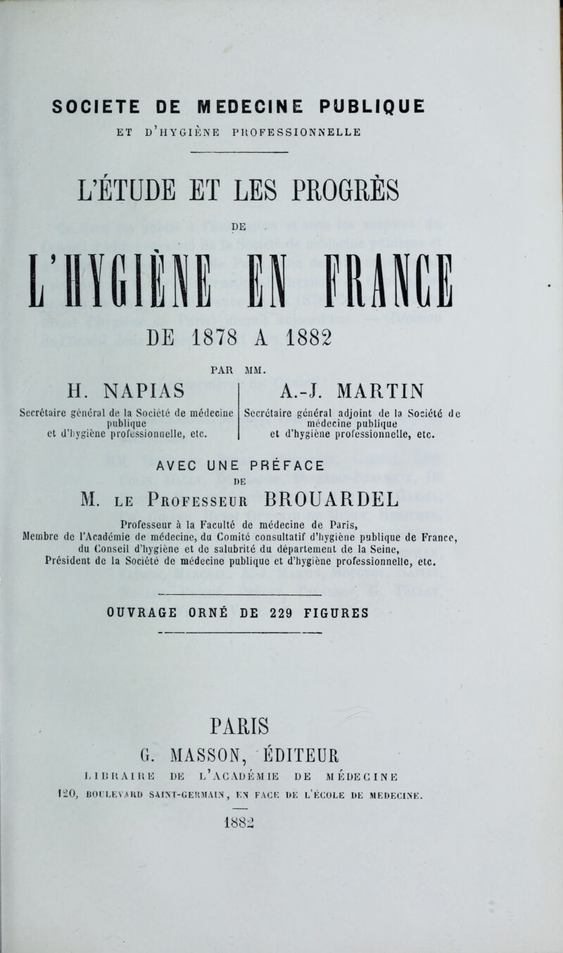 SOCIETE DE MEDECINE PUBLIQUE et d’hygiène professionnelle L’ÉTUDE ET LES PROGRÈS DE DE 1878 A 1882 PAR MM. H. NAPIAS A.-J. MARTIN Secrétaire général de la Société de médecine publique et d’hygiène professionnelle, etc. Secrétaire général adjoint de la Société de médecine publique et d’hygiène professionnelle, etc. AVEC UNE PRÉFACE DE M. le Professeur BROUARDEL Professeur à la Faculté de médecine de Paris, Membre de l’Académie de médecine, du Comité consultatif d'hygiène publique de France, du Conseil d’hygiène et de salubrité du département de la Seine, Président de la Société de médecine publique et d’hygiène professionnelle, etc. OUVRAGE ORNÉ DE 229 FIGURES PARIS G. MASSON, ÉDITEUR LIBRAIRE DE l’àCADÉMIE DE MEDECINE 120, BOULEVARD SAINT-GERMAIN, EN FACE DE L’ÉCOLE DE MEDECINE. 1882