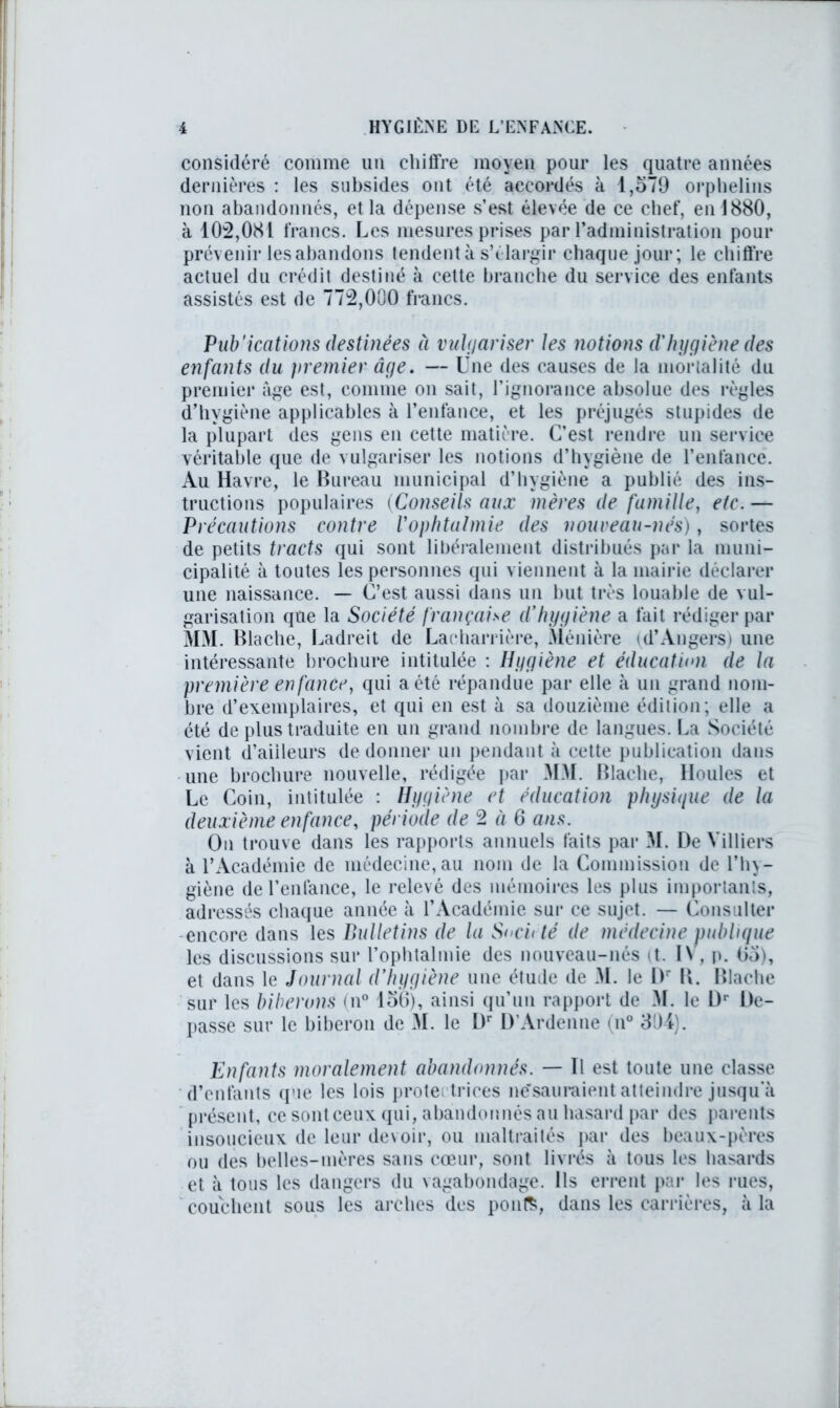 considéré comme un chiffre moyen pour les quatre années dernières : les subsides ont été accordés à 1,579 orphelins non abandonnés, et la dépense s’est élevée de ce chef, en 1880, à 102,081 francs. Les mesures prises par radministration pour prévenir les abandons tendent à s’élargir chaque jour; le chiffre actuel du crédit destiné à cette branche du service des enfants assistés est de 772,000 francs. Pub'ications destinées à vulgariser les notions d'hygiène des enfants du premier âge. — Une des causes de la mortalité du premier âge est, comme on sait, l’ignorance absolue des règles d’hygiène applicables à l’enfance, et les préjugés stupides de la plupart des gens en cette matière. C’est rendre un service véritable que de vulgariser les notions d’hygiène de l’enfance. Au Havre, le Bureau municipal d’hygiène a publié des ins- tructions populaires (Conseils aux mères de famille, etc.— Précautions contre l'ophtalmie des nouveau-nés), sortes de petits tracts qui sont libéralement distribués par la muni- cipalité à toutes les personnes qui viennent à la mairie déclarer une naissance. — C’est aussi dans un but très louable de vul- garisation que la Société française d'hygiène a fait rédiger par MM. Blache, Ladreit de Lacharrière, Ménière (d’Angers) une intéressante brochure intitulée : Hygiène et éducation de la première enfance, qui a été répandue par elle à un grand nom- bre d’exemplaires, et qui en est à sa douzième édition; elle a été de plus traduite en un grand nombre de langues. La Société vient d’aiileurs de donner un pendant à cette publication dans une brochure nouvelle, rédigée par MM. Blache, Houles et Le Coin, intitulée : Hygiène et éducation physique de la deuxième enfance, période de 2 à 6 ans. On trouve dans les rapports annuels faits par M. De Milliers à l’Académie de médecine, au nom de la Commission de l’hy- giène de l’enlance, le relevé des mémoires les plus importants, adressés chaque année à l’Académie sur ce sujet. — Consulter -encore dans les Bulletins de la S<xi<té de médecine publique les discussions sur l’ophtalmie des nouveau-nés tt. IV, p. 95), et dans le Journal d’hygiène une étude de M. le I)r B. Blache sur les biberons (n° loi)), ainsi qu’un rapport de M. le Dr De- passe sur le biberon de M. le Dr D’Ardenne (n° 394). Enfants moralement abandonnés. — Il est toute une classe d’enfants (pie les lois protectrices ne'sauraient atteindre jusqu’à présent, ce sont ceux qui, abandonnés au hasard par des parents insoucieux de leur devoir, ou maltraités par des beaux-pères ou des belles-mères sans cœur, sont livrés à tous les hasards et à tous les dangers du vagabondage. Ils errent par les rues, couchent sous les arches des pont*, dans les carrières, à la