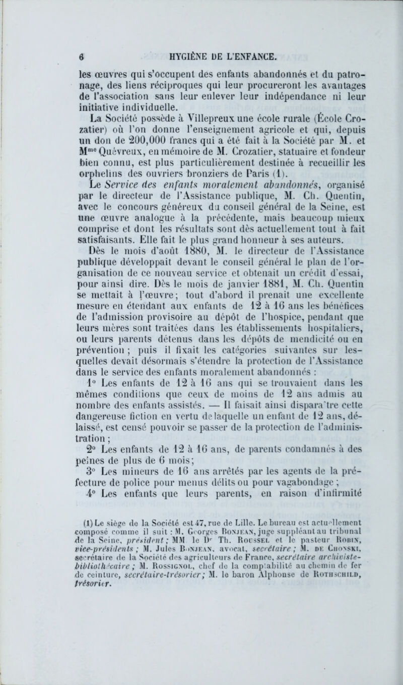 les œuvres qui s’occupent des enfants abandonnés et du patro- nage, des liens réciproques qui leur procureront les avantages de l’association sans leur enlever leur indépendance ni leur initiative individuelle. La Société possède à Villepreux une école rurale (École Cro- zatier) où l’on donne l’enseignement agricole et qui, depuis un don de 200,000 francs qui a été fait à la Société par M. et Mme Quévreux, en mémoire de M. Crozatier, statuaire et fondeur bien connu, est plus particulièrement destinée à recueillir les orphelins des ouvriers bronziers de Paris (1). Le Service fies enfants moralement abandonnés, organisé par le directeur de l’Assistance publique, M. Ch. Quentin, avec le concours généreux du conseil général de la Seine, est une œuvre analogue à la précédente, mais beaucoup mieux comprise et dont les résultats sont dès actuellement tout à fait satisfaisants. Elle fait le plus grand honneur à ses auteurs. Dès le mois d’août 1880, M. le directeur de l’Assistance publique développait devant le conseil général le plan de l’or- ganisation de ce nouveau service et obtenait un crédit d’essai, pour ainsi dire. Dès le mois de janvier 1881, M. Ch. Quentin se mettait à l’œuvre; tout d’abord il prenait une excellente mesure en étendant aux enfants de 12 à IG ans les bénéfices de l’admission provisoire au dépôt de l’hospice, pendant que leurs mères sont traitées dans les établissements hospitaliers, ou leurs parents détenus dans les dépôts de mendicité ou en prévention ; puis il fixait les catégories suivantes sur les- quelles devait désormais s’étendre la protection de l’Assistance dans le service des enfants moralement abandonnés : 1° Les enfants de 12 à 16 ans qui se trouvaient dans les mêmes conditions que ceux de moins de 12 ans admis au nombre des enfants assistés. — Il faisait ainsi dispara'tre cette dangereuse fiction en vertu delaquelle un enfant de 12 ans, dé- laissé, est censé pouvoir se passer de la protection de l’adminis- tration ; 2° Les enfants de 12 à IG ans, de parents condamnés à des peines de plus de G mois; 3° Les mineurs de IG ans arrêtés par les agents de la pré- fecture de police pour menus délits ou pour vagabondage ; 4° Les enfants que leurs parents, en raison d’infirmité (l)Le siège de la Société est 47, rue de Lille. Le bureau est actuellement composé comme il suit : M. Georges Ronjean, juge suppléant au tribunal de la Seine, président; MM le Dr Th. Roussel et le pasteur Robin, vice-présidents ; M. Jules Bonjean. avocat, secrétaire ; M. de Cho\$ki, secrétaire de la Société des agriculteurs de France, secrétaire archiviste- bibliothécaire ; M. Rossignol, chef île la comptabilité au chemin de fer de ceinture, secrétaire-trésorier ; M. le baron Alphonse de Rothschild, trésorier.