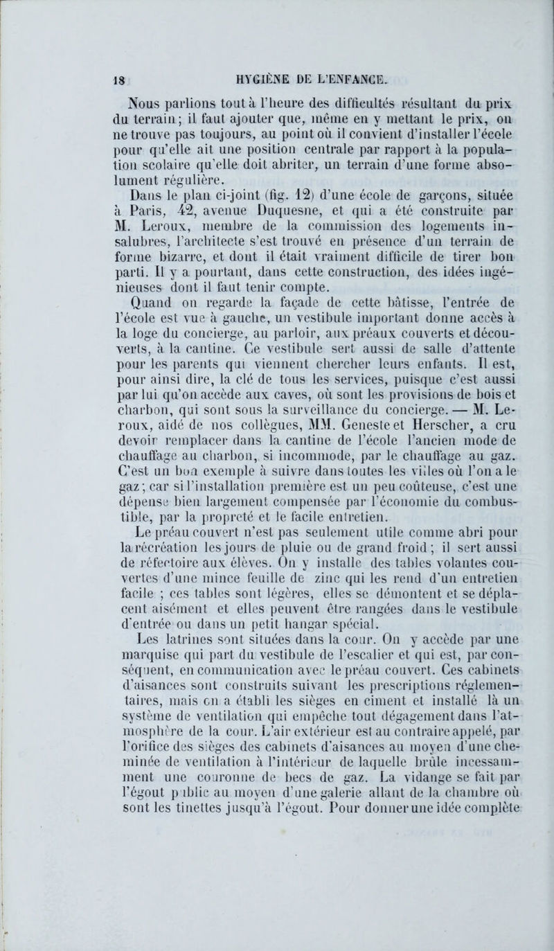 Nous parlions tout à l’heure des difficultés résultant du prix du terrain; il faut ajouter que, même en y mettant le prix, on ne trouve pas toujours, au point où il convient d’installer l’école pour qu’elle ait une position centrale par rapport à la popula- tion scolaire qu’elle doit abriter, un terrain d’une forme abso- lument régulière. Dans le plan ci-joint (fig. 12) d’une école de garçons, située à Paris, 42, avenue Duquesne, et qui a été construite par M. Leroux, membre de la commission des logements in- salubres, l’architecte s’est trouvé en présence d’un terrain de forme bizarre, et dont il était vraiment difficile de tirer bon parti. Il y a pourtant, dans cette construction, des idées ingé- nieuses dont il tant tenir compte. Quand on regarde la façade de cette bâtisse, l’entrée de l’école est vue à gauche, un vestibule important donne accès à la loge du concierge, au parloir, aux préaux couverts et décou- verts, à la cantine. Ce vestibule sert aussi de salle d’attente pour les parents qui viennent chercher leurs enfants. Il est, pour ainsi dire, la clé de tous les services, puisque c’est aussi par lui qu’on accède aux caves, où sont les provisions de bois et charbon, qui sont sous la surveillance du concierge.— M. Le- roux, aidé de nos collègues, MM. Genesteet Herscher, a cru devoir remplacer dans la cantine de l’école l’ancien mode de chauffage au charbon, si incommode, par le chauftage au gaz. C’est un bon exemple à suivre dans toutes les villes où l’on a le gaz; car si l’installation première est un peu coûteuse, c’est une dépense bien largement compensée par l’économie du combus- tible, par la propreté et le facile entretien. Le préau couvert n’est pas seulement utile comme abri pour la récréation les jours de pluie ou de grand froid; il sert aussi de réfectoire aux élèves. On y installe des tables volantes cou- vertes d’une mince feuille de zinc qui les rend d’un entretien facile ; ces tables sont légères, elles se démontent et se dépla- cent aisément et elles peuvent être rangées dans le vestibule d’entrée ou dans un petit hangar spécial. Les latrines sont situées dans la cour. On y accède par une marquise qui part du vestibule de l’escalier et qui est, par con- séquent, en communication avec le préau couvert. Ces cabinets d’aisances sont construits suivant les prescriptions réglemen- taires, mais en a établi les sièges en ciment et installé là un système de ventilation qui empêche tout dégagement dans l’at- mosphère de la cour. L’air extérieur est au contraire appelé, par l’orifice des sièges des cabinets d’aisances au moyen d’une che- minée de ventilation à l’intérieur de laquelle brûle incessam- ment une couronne de becs de gaz. La vidange se fait par l’égout {) iblic au moyen d’une galerie allant de la chambre où sont les tinettes jusqu’à l’égout. Pour donner une idée complète