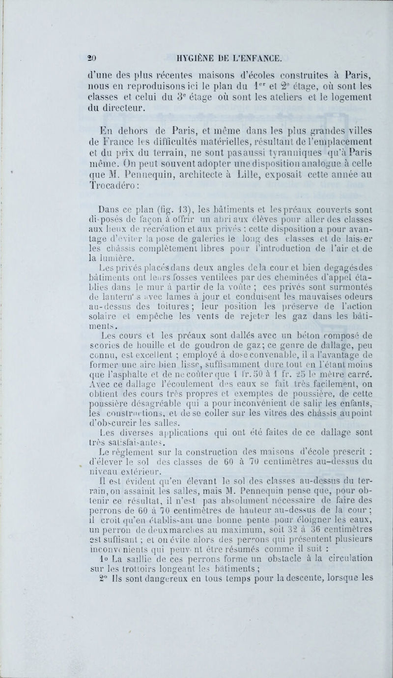 (l’une des plus récentes maisons d’écoles construites à Paris, nous en reproduisons ici le plan du 1er et 2d étage, où sont les classes et celui du 3e étage où sont les ateliers et le logement du directeur. En dehors de Paris, et même dans les plus grandes villes de France les difficultés matérielles, résultant de remplacement et du prix du terrain, ne sont pasaussi tyranniques qu’à Paris même. On peut souvent adopter une disposition analogue à celle que M. Pennequin, architecte à Lille, exposait cette année au Trocadéro : Dans ce plan (fig. 13), les bâtiments et les préaux couverts sont di-posés de façon à offrir un abri aux élèves pour aller des classes aux lieux de récréation et aux privés : celte disposition a pour avan- tage d’éviter la pose de galeries le long des classes et de lais.^er les châssis complètement libres pour l’introduction de Pair et de la lumière. Les privés placés dans deux angles delà cour et bien degagésdes bâtiments ont leurs fosses ventilées par des cheminées d’appel éta- blies dans le mur à partir de la voûte ; ces privés sont surmontés de lantern* s avec lames à jour et conduisent les mauvaises odeurs au-dessus des toitures; leur position les préserve de l’action solaire et empêche les vents de rejeter les gaz dans les bâti- ments. Les cours et les préaux sont dallés avec un béton composé de scories de houille et de goudron de gaz; ce genre de dallage, peu connu, est excellent ; employé à dose convenable, il a l’avantage de former une aire bien lisse, suffisamment dure tout en l'étant moins que l’asphalte et de ne coûter que l l'r. 50 à 1 fr. '25 le mètre carré. Avec ce dallage l’écoulement des eaux se fait très facilement, on obtient des cours très propres et exemptes de poussière, de cette poussière désagréable qui a pour inconvénient de salir les enfants, les constructions, et de se coller sur les vitres des châssis au point d’obscurcir les salles. Les diverses applications qui ont été faites de ce dallage sont très satisfaisantes. Le règlement sur la construction des maisons d’école prescrit : d’élever le sol des classes de 00 à 70 centimètres au-dessus du niveau extérieur. 11 est évident qu’en élevant le sol des classes au-dessus du ter- rain, on assainit les salles, mais M. Pennequin pense que, pour ob- tenir ce résultat, il n’est pas absolument nécessaire de faire des perrons de 60 à 70 centimètres de hauteur au-dessus de la cour; il croit qu’en établis'ani une bonne pente pour éloigner les eaux, un perron de deuxmarclies au maximum, soit 32 à 36 centimètres est suffisant ; et ou évite alors des perrons qui présentent plusieurs inconvi nients qui peuv< nt être résumés comme il suit : lo La saillie de ces perrons forme un obstacle à la circulation sur les trottoirs longeant les bâtiments; 2° Ils sont dangereux en tous temps pour la descente, lorsque les