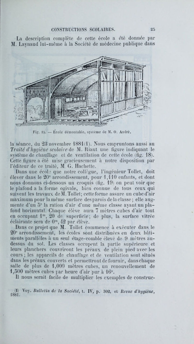 La description complète de cette école a été donnée par M. Laynaud lui-même à la Société de médecine publique dans la séance, du 23 novembre 1881(1). Nous empruntons aussi au Traité cl'hijijiène scolaire de M. Riant une figure indiquant le système de chauffage et de ventilation de cette école (fig. 18). Cette figure a été mise gracieusement à notre disposition par l’éditeur de ce traité, M G. Hachette. Dans une école que notre collègue, l’ingénieur Tollet, doit élever dans le 20e arrondissement, pour 1,110 enfants, et dont nous donnons ci-dessous un croquis (fig. 19) on peut voir que le plafond a la forme ogivale, bien connue de tous ceux qui suivent les travaux de M. Tollet; cette forme assure un cube d’air maximum pour la même surface desparois de la classe ; elle aug- mente d’un oe la ration d’air d’une même classe ayant un pla- fond horizontal. Chaque élève aura 7 mètres cubes d’air tout en occupant lm, 20 de superficie; de plus, la surface vitrée éclairante sera de 0ra,42 par élève. Dans ce projet que M. Tollet commence à exécuter dans le 20e arrondissement, les écoles sont distribuées en deux bâti- ments parallèles à un seul étage-comble élevé de 9 mètres au- dessus du sol. Les classes occupent la partie supérieure et leurs planchers couvriront les préaux de plein pied avec les cours ; les appareils de chauffage et de ventilation sont situés dans les préaux couverts et permettront de fournir, dans chaque salle de plus de 1,000 mètres cubes, un renouvellement de 1,300 mètres cubes par heure d’air pur à 16°. Il nous serait facile de multiplier les exemples de construc- (R Yoy. Bulletin de la Société, t. 1881. IV, p. 302, el Revue d’hygiène,