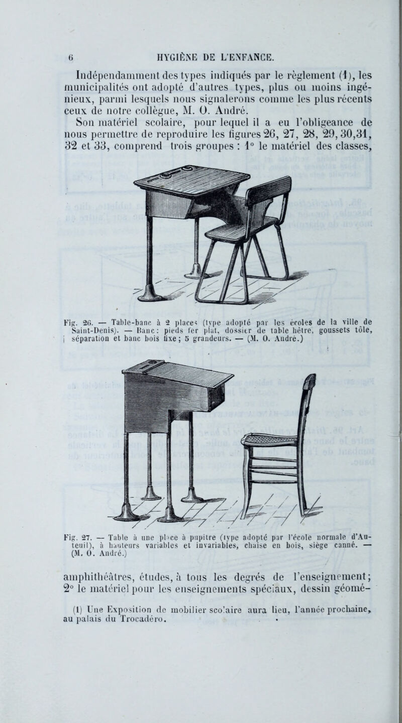 Indépendamment des types indiqués par le règlement (I), les municipalités ont adopté d’autres types, plus ou moins ingé- nieux, parmi lesquels nous signalerons comme les plus récents ceux de notre collègue, M. O. André. Son matériel scolaire, pour lequel il a eu l’obligeance de nous permettre de reproduire les figures26, 27, 28, 29,30,81, 32 et 33, comprend trois groupes : 1° le matériel des classes, Fig. 20. — Table-banc à 2 place-? (type adopté par les écoles de la ville de Saint-Denis). — Banc: pieds 1er plat, dossier de table hêtre, goussets tôle, j séparation et banc bois tixe ; 5 grandeurs. — (M. 0. André.) Fig. 27. — Table à une pLce à pupitre (type adopté par l’école normale d’Au- teuil), à hauteurs variables et invariables, chaise en bois, siège canné. — (M. O. André.) amphithéâtres, études, à tous les degrés de renseignement; 2° le matériel pour les enseignements spéciaux, dessin géomé- (1) Une Exposition de mobilier scolaire aura lieu, l’année prochaine, au palais du Trocadéro.