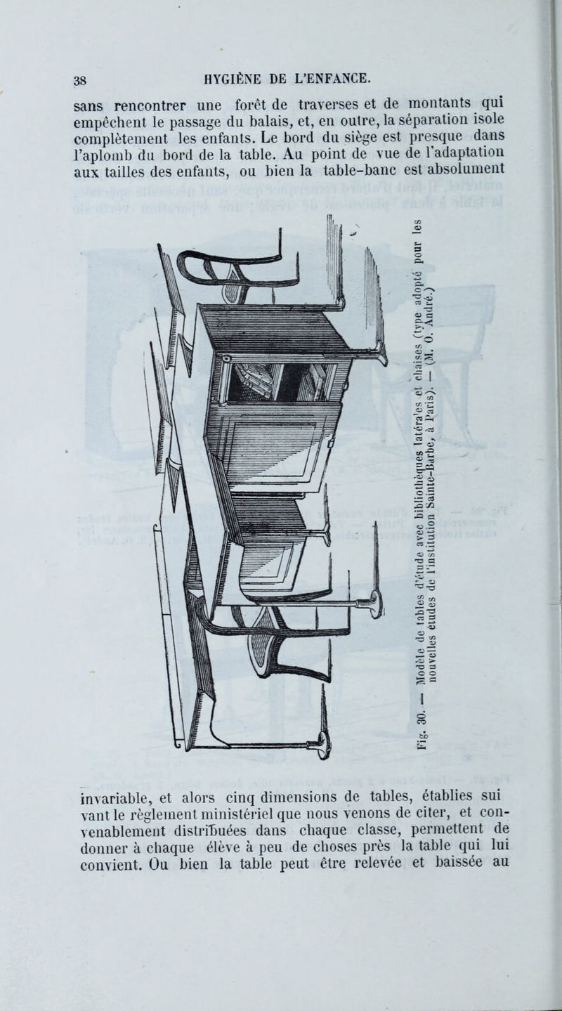 sans rencontrer une forêt de traverses et de montants qui empêchent le passage du balais, et, en outre, la séparation isole complètement les enfants. Le bord du siège est presque dans l'aplomb du bord de la table. Au point de vue de 1 adaptation aux tailles des enfants, ou bien la table-banc est absolument invariable, et alors cinq dimensions de tables, établies sui vant le règlement ministériel que nous venons de citer, et con- venablement distribuées dans chaque classe, permettent de donner à chaque élève à peu de choses près la table qui lui convient. Ou bien la table peut être relevée et baissée au