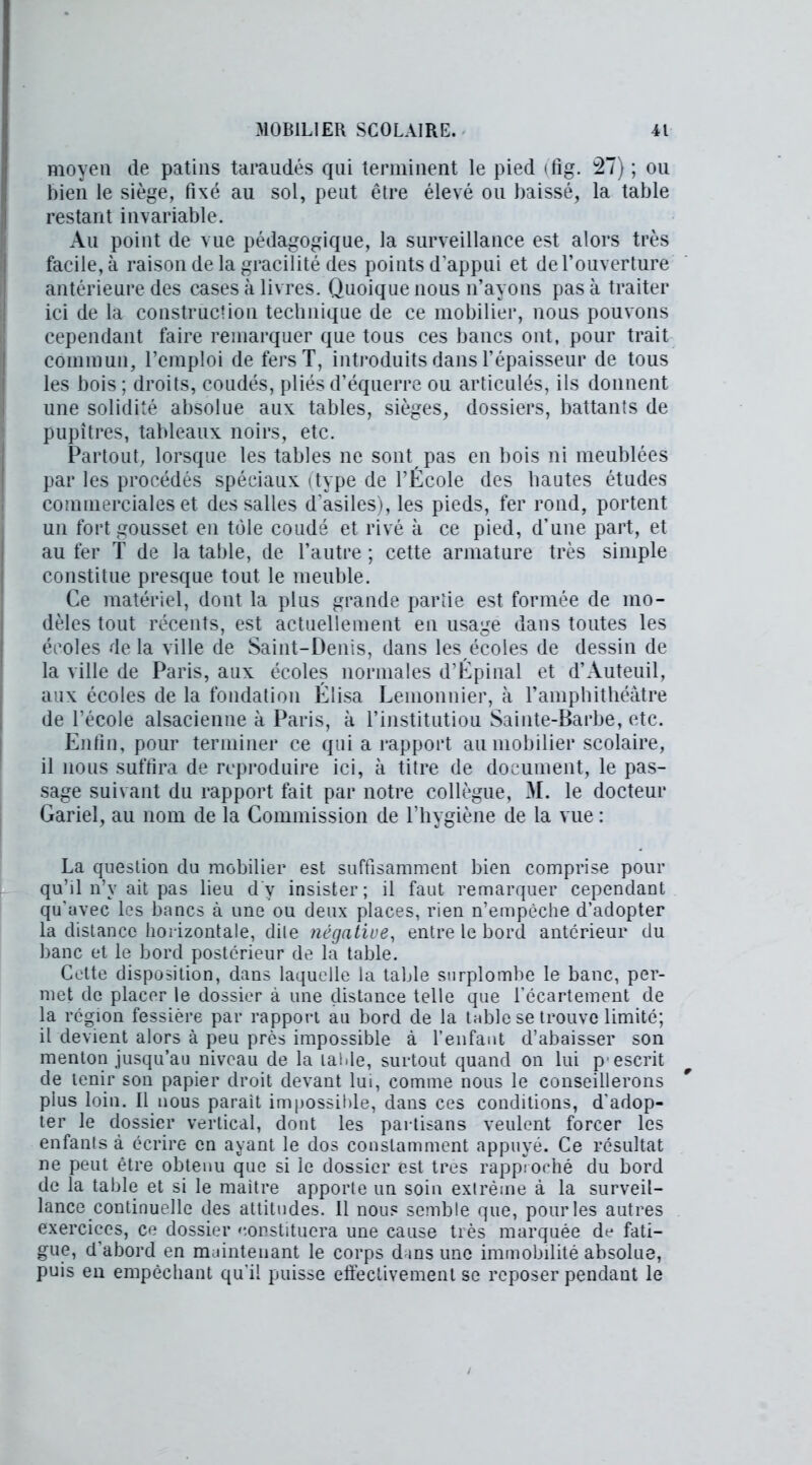 moyen de patins taraudés qui terminent le pied tfig. 27) ; ou bien le siège, fixé au sol, peut être élevé ou baissé, la table restant invariable. Au point de vue pédagogique, la surveillance est alors très facile, à raison de la gracilité des points d'appui et de l’ouverture antérieure des cases à livres. Quoique nous n’ayons pas à traiter ici de la construction technique de ce mobilier, nous pouvons cependant faire remarquer que tous ces bancs ont, pour trait commun, l’emploi de fers T, introduits dans l’épaisseur de tous les bois ; droits, coudés, pliés d’équerre ou articulés, ils donnent une solidité absolue aux tables, sièges, dossiers, battants de pupitres, tableaux noirs, etc. Partout, lorsque les tables ne sont pas en bois ni meublées par les procédés spéciaux (type de l’École des hautes études commerciales et des salles d'asiles), les pieds, fer rond, portent un fort gousset en tôle coudé et rivé à ce pied, d’une part, et au fer T de la table, de l’autre ; cette armature très simple constitue presque tout le meuble. Ce matériel, dont la plus grande partie est formée de mo- dèles tout récents, est actuellement en usage dans toutes les écoles de la ville de Saint-Denis, dans les écoles de dessin de la ville de Paris, aux écoles normales d’Épinal et d’Auteuil, aux écoles de la fondation Éüsa Leinonnier, à l’amphithéâtre de l’école alsacienne à Paris, à l’institutiou Sainte-Barbe, etc. Enfin, pour terminer ce qui a rapport au mobilier scolaire, il nous suffira de reproduire ici, à titre de document, le pas- sage suivant du rapport fait par notre collègue, M. le docteur Gariel, au nom de la Commission de l’hygiène de la vue : La question du mobilier est suffisamment bien comprise pour qu’il n’y ait pas lieu d v insister; il faut remarquer cependant qu’avec les bancs à une ou deux places, rien n’empèche d’adopter la distance horizontale, dile négative, entre le bord anterieur du banc et le bord postérieur de la table. Cette disposition, dans laquelle la table surplombe le banc, per- met de placer le dossier à une distance telle que l’écartement de la région fessière par rapport an bord de la table se trouve limité; il devient alors à peu près impossible à l’enfant d’abaisser son menton jusqu’au niveau de la laide, surtout quand on lui p'escrit de tenir son papier droit devant lui, comme nous le conseillerons plus loin. Il nous parait impossible, dans ces conditions, d’adop- ter le dossier vertical, dont les partisans veulent forcer les enfants à écrire en ayant le dos constamment appuyé. Ce résultat ne peut être obtenu que si le dossier est très rapproché du bord de la table et si le maitre apporte un soin extrême à la surveil- lance continuelle des attitudes. Il nous semble que, pour les autres exercices, ce dossier constituera une cause très marquée de fati- gue, d’abord en maintenant le corps d ins une immobilité absolue, puis en empêchant qu’il puisse effectivement se reposer pendant le