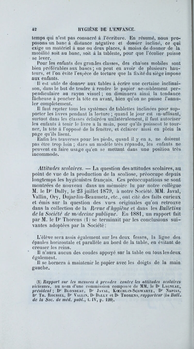 temps qui n’est pas consacré à l’écriture. En résumé, nous pro- posons un banc à distance négative et dossier incliné, ce qui exige un materiel à une ou deux places, à moins de donner de la mobilité soit au banc, soit à la tablette, pour que l’ccolier puisse se lever. Pour les enfants des grandes classes, des chaises mobiles sont bien préférables aux bancs ; on peut en avoir de plusieurs hau- teurs, et l’on évite l'espèce de torture que la Fixité du siège impose aux enfants. Il est utile de donner aux tables à écrire une certaine inclinai- son, dans le but de tendre à rendre le papier sensiblement per- pendiculaire au rayon visuel ; on diminuera ainsi la tendance fâcheuse à pencher la tète en avant, bien qu’on ne puisse l’annu- ler complètement. Il faut rejeter tous les systèmes de tablettes inclinées pour sup- porter les livres pendant la lecture ; quand le jour est in-uffisant, surtout dans les classes éclairées unilatéralement, il faut autoriser les enfants à tenir le livre a la main, pour qu’ils puissent le tour- ner, la tète à l’opposé de la fenêtre, et éclairer ainsi en plein la page qu’ils lisent. Enfin les traverses pour les pieds, quand il y en a, ne doivent pas être trop loin ; dans un modèle très répandu, les enfants ne peuvent en faire usage qu’en se mettant dans une position très incommode. Attitudes scolaires. — La question des attitudes scolaires, au point de vue de la production de la scoliose, préoccupe depuis longtemps les hygiénistes français. Ces préoccupations se sont montrées de nouveau dans un mémoire lu par notre collègue M. le Dr Daily, le 23 juillet 1879, à notre Société. MM. Javal, Vallin, Ory, Dujardin-Beaumetz, etc., ont cité des faits curieux et émis sur la question des vues originales qu’on retrouve dans la collection de la Revue d'hygiène et dans les Bulletins delà Société de médecine publique. En 1881, un rapport fait par M. le Dr Thorens (1) se terminait par les conclusions sui- vantes adoptées par la Société : L’élève sera assis également sur les deux fesses, la ligne des épaules horizontale et parallèle au bord de la table, en évitant de creuser les reins. Il n’aura aucun des coudes appuyé sur la table ou tous les deux également. Il se bornera à maintenir le papier avec les doigts de la main gauche. (1) Rapport sur les mesures à prendre contre les attitudes scolaires vicieuses, au nom d’une commission composée de MM. le D1 Lagneau, président ; Dr Blondeau, D' Javal, Koechlin-Schwartz, Dr Napias, i)r Th. Roussel, D‘ Vallin, D> Dally et D> Thorens, rapporteur [in BulU de la Soc. de méd. publ., t. IV, p. L20).