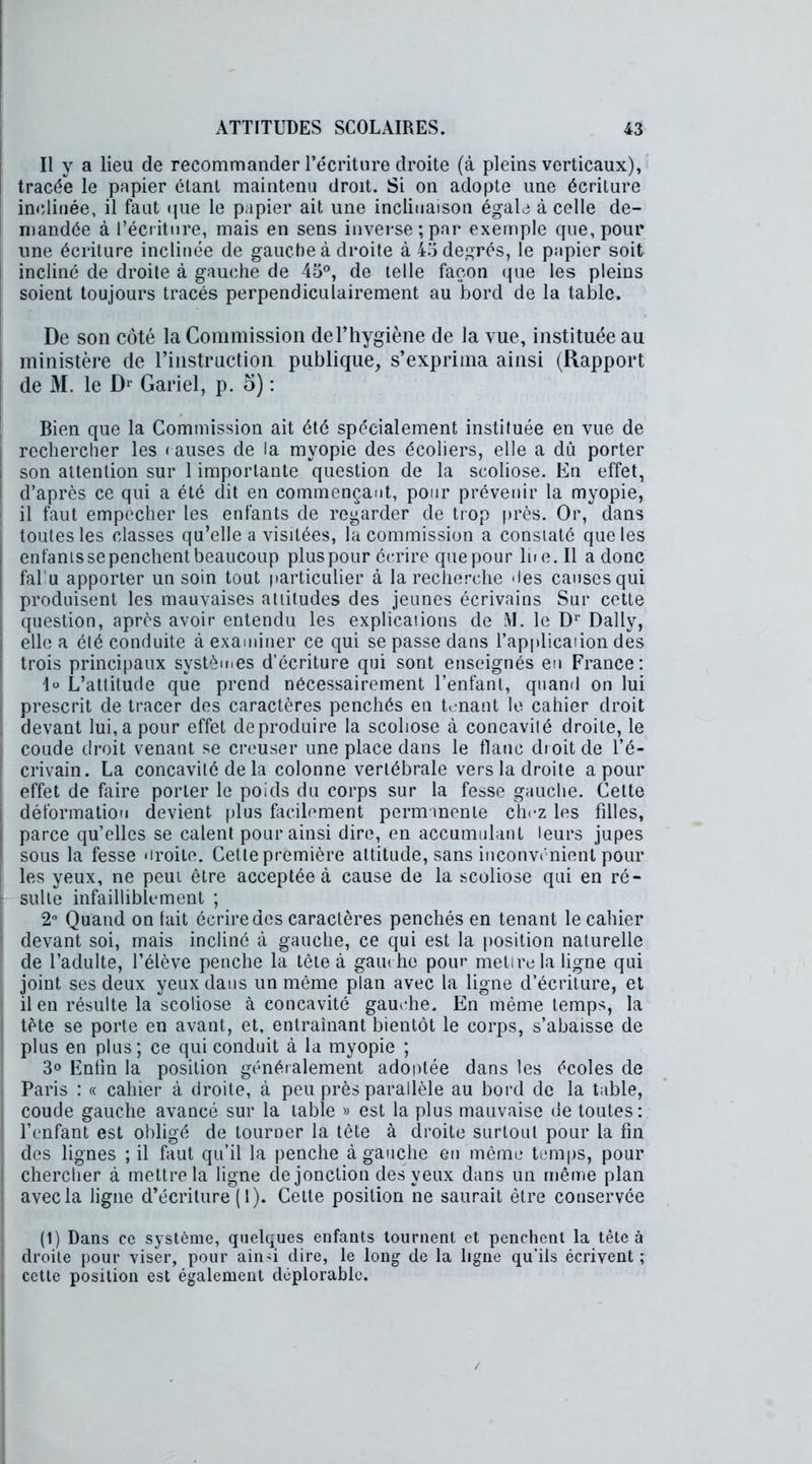 Il y a lieu de recommander l’écriture droite (à pleins verticaux), tracée le papier étant maintenu droit. Si on adopte une écriture inclinée, il faut que le papier ait une inclinaison égale à celle de- mandée à l’écriture, mais en sens inverse;par exemple que, pour une écriture inclinée de gauche à droite à 45 degrés, le papier soit incliné de droite à gauche de 45°, de telle façon que les pleins soient toujours tracés perpendiculairement au bord de la table. De son côté la Commission de l’hygiène de la vue, instituée au ministère de l’instruction publique, s’exprima ainsi (Rapport de M. le Dr Gariel, p. 5) : Bien que la Commission ait été spécialement instituée en vue de rechercher les causes de la myopie des écoliers, elle a dû porter son attention sur 1 importante question de la scoliose. En effet, d’après ce qui a été dit en commençant, pour prévenir la myopie, il faut empêcher les enfants de regarder de trop près. Or, dans toutes les classes qu’elle a visitées, la commission a constaté que les enfants se penchent beaucoup plus pour écrire que pour lue. Il a donc fallu apporter un soin tout particulier à la recherche 'les causes qui produisent les mauvaises attitudes des jeunes écrivains Sur cette question, après avoir entendu les explications de M. le D1' Daily, elle a été conduite à examiner ce qui se passe dans l’application des trois principaux systèmes d’écriture qui sont enseignés en France: lo L’attitude que prend nécessairement l’enfant, quand on lui prescrit de tracer des caractères penchés en tenant le cahier droit devant lui, a pour effet de produire la scoliose à concavité droite, le coude droit venant se creuser une place dans le flanc droit de l’é- crivain. La concavité de la colonne vertébrale vers la droite a pour effet de faire porter le poids du corps sur la fesse gauche. Cette déformation devient plus facilement permanente chez les filles, parce qu’elles se calent pour ainsi dire, en accumulant leurs jupes sous la fesse «iroilo. Cette première attitude, sans inconvénient pour les yeux, ne peut être acceptée à cause de la scoliose qui en ré- I- suite infailliblement ; 2° Quand on lait écrire des caractères penchés en tenant le cahier devant soi, mais incliné à gauche, ce qui est la position naturelle de l’adulte, l’élève penche la tête à gauche pour metire la ligne qui joint ses deux yeux dans un même plan avec la ligne d’écriture, et il en résulte la scoliose à concavité gauche. En même temps, la tète se porte en avant, et, entraînant bientôt le corps, s’abaisse de plus en plus; ce qui conduit à la myopie ; 3° Enfin la position généralement adoptée dans les écoles de Paris : « cahier à droite, à peu près parallèle au bord de la table, coude gauche avancé sur la table » est la plus mauvaise de toutes: l’enfant est obligé de tourner la tête à droite surtout pour la fin des lignes ; il faut qu’il la penche à gauche en même temps, pour chercher à mettre la ligne de jonction des yeux dans un même plan avec la ligne d’écriture (1). Celte position ne saurait être conservée (1) Dans ce système, quelques enfants tournent et penchent la tête à droite pour viser, pour ainsi dire, le long de la ligne qu’ils écrivent ; cette position est également déplorable.