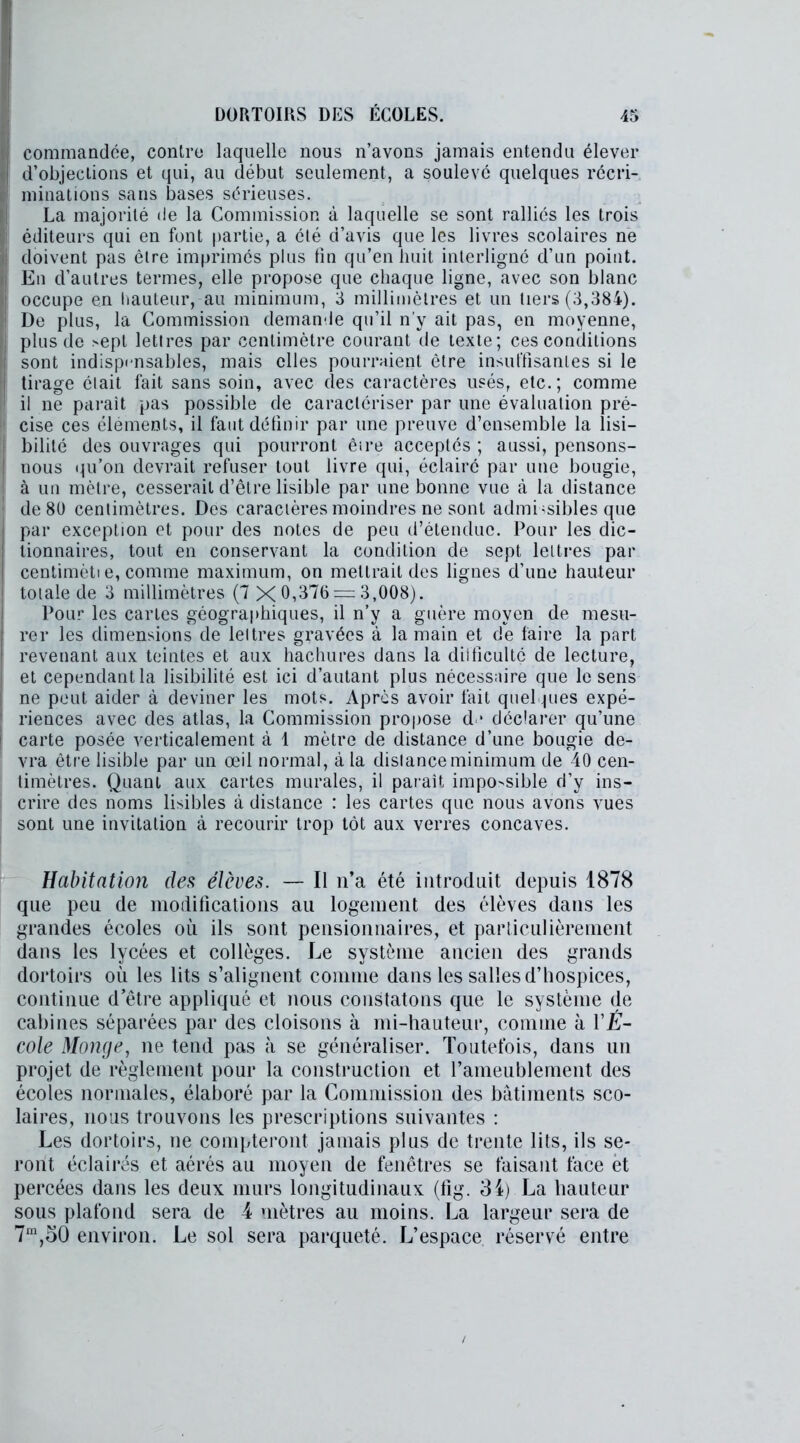 commandée, contre laquelle nous n’avons jamais entendu élever d’objections et qui, au début seulement, a soulevé quelques récri- minations sans bases sérieuses. La majorité de la Commission à laquelle se sont ralliés les trois éditeurs qui en font partie, a été d’avis que les livres scolaires ne doivent pas être imprimés plus fin qu’en huit interligné d’un point. En d’autres termes, elle propose que chaque ligne, avec son blanc occupe en hauteur, au minimum, 3 millimètres et un tiers (3,384). De plus, la Commission demande qu’il n’y ait pas, en moyenne, plus de >ept lettres par centimètre courant de texte; ces conditions sont indispensables, mais elles pourraient être insuffisantes si le tirage était fait sans soin, avec des caractères usés, etc.; comme il ne parait pas possible de caractériser par une évaluation pré- cise ces éléments, il faut définir par une preuve d’ensemble la lisi- bilité des ouvrages qui pourront être acceptés ; aussi, pensons- nous qu’on devrait refuser tout livre qui, éclairé par une bougie, à un mètre, cesserait d’être lisible par une bonne vue à la distance de 80 centimètres. Des caractères moindres ne sont admissibles que par exception et pour des notes de peu d’étendue. Pour les dic- tionnaires, tout en conservant la condition de sept lettres par centimèti e, comme maximum, on mettrait des ligues d’une hauteur totale de 3 millimètres (7 X 0,376 = 3,008). Pour les cartes géographiques, il n’y a guère moyen de mesu- rer les dimensions de lettres gravées à la main et de faire la part revenant aux teintes et aux hachures dans la ditficultç de lecture, et cependant la lisibilité est ici d’autant plus nécessaire que le sens ne peut aider à deviner les mots. Apres avoir fait quelques expé- riences avec des atlas, la Commission propose d * déclarer qu’une carte posée verticalement à 1 mètre de distance d’une bougie de- vra être lisible par un œil normal, à la distance minimum de 40 cen- timètres. Quant aux cartes murales, il parait impossible d’y ins- crire des noms lisibles à distance : les cartes que nous avons vues sont une invitation à recourir trop tôt aux verres concaves. Habitation des élèves. — Il n’a été introduit depuis 1878 que peu de modifications au logement des élèves dans les grandes écoles où ils sont pensionnaires, et particulièrement dans les lycées et collèges. Le système ancien des grands dortoirs où les lits s’alignent comme dans les salles d’hospices, continue d’être appliqué et nous constatons que le système de cabines séparées par des cloisons à mi-hauteur, comme à YÊ- cole Monge, ne tend pas à se généraliser. Toutefois, dans un projet de règlement pour la construction et l’ameublement des écoles normales, élaboré par la Commission des bâtiments sco- laires, nous trouvons les prescriptions suivantes : Les dortoirs, ne compteront jamais plus de trente lits, ils se- ront éclairés et aérés au moyen de fenêtres se faisant face et percées dans les deux murs longitudinaux (fig. 34) La hauteur sous plafond sera de 4 mètres au moins. La largeur sera de 7m,50 environ. Le sol sera parqueté. L’espace réservé entre