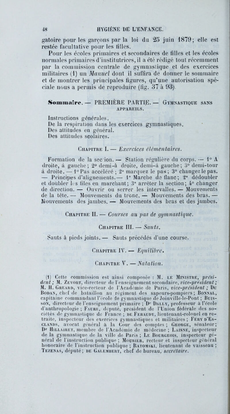 gatoire pour les garçons par la loi du juin 1879; elle est restée facultative pour les tilles. Pour les écoles primaires et secondaires de filles et les écoles normales primaires d’institutrices, il a été rédigé tout récemment par la commission centrale de gymnastique et des exercices militaires (1) un Manuel dont il suffira de donner le sommaire et de montrer les principales figures, qu’une autorisation spé- ciale nous a permis de reproduire (tig. 37 à 93). Sommaire. — PREMIÈRE PARTIE. — Gymnastique sans APPAREILS. Instructions générales. De la respiration dans les exercices gymnastiques. Des attitudes en général. Des attitudes scolaires. Chapitre I. — Exercices élémentaires. Formation de la sec ion. — Station régulière du corps. — 1° A droite, à gauche ; 2° demi-à droite, demi-à gauche ; 3° demi-tour à droite. — 1° Pas accéléré ; 2° marquez le pas ; 3° changez le pas. — Principes d’alignements.— 1° Marche do liane; 2° dédoubler et doubler les files en marchant; 3° arrêter la section; 4° changer de direction. — Ouvrir ou serrer les intervalles. — Mouvements de la tête.— Mouvements du tronc. — Mouvements des bras.— Mouvements des jambes. — Mouvements des bras et des jambes. Chapitre II. — Courses au pas de gymnastique. Chapitre III. — Sauts. Sauts à pieds joints. — Sauts précédés d’une course. Chapitre IV. — Equilibre. Chapitre Y. —Natation. (1) Cette commission est ainsi composée : M. le Ministre, prési- dent ; M. Zevort, directeur de l’enseignement secondaire, vice-président ; M. H. Greard, vice-recteur de l’Académie dé Paris, vice-président ; Du Bodan, chef de bataillon au régiment des sapeurs-pompiers; Bonnal, capitaine commandant l’école de gymnastique de Joinville-le-Pont ; Buis- son, directeur de l’enseignement primaire ; Dr Dally, professeur à l’ccole d’anthropologie ; Faure, député, président de l’Union fédérale des so- ciétés de gymnastique de France ; de Feraudy, lieutenant-colonel en re- traite, inspecteur des exercices gymnastiques et militaires; Feryd’Es- clands, avocat général à la Cour des comptes; George, sénateur; Dr Hillairet, membre de l’Académie de médecine ; Laisne, inspecteur de la gymnastique de la ville de Paris ; Le Bourgeois, inspecteur gé- néral de 1 instruction publique ; Mourier, recteur et inspecteur général honoraire de l’instruction publique ; Ratomski, lieutenant de vaisseau ; Tezenas, député; de Galembert, chef de bureau, secrétaire.