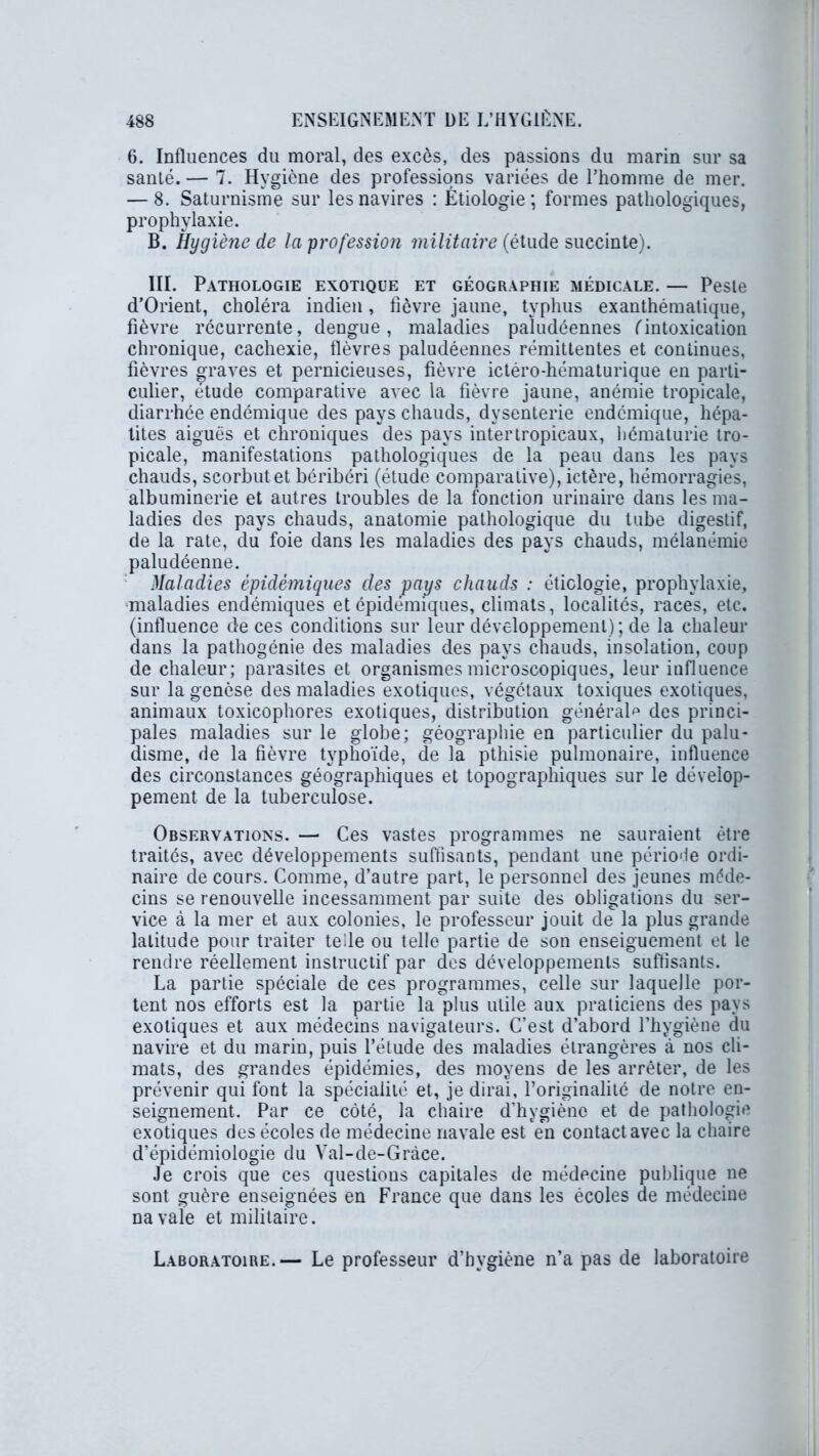 6. Influences du moral, des excès, des passions du marin sur sa santé. — 7. Hygiène des professions variées de l’homme de mer. — 8. Saturnisme sur les navires : Étiologie; formes pathologiques, prophylaxie. B. Hygiène de la profession militaire (ëtude succinte). III. Pathologie exotique et géographie médicale. — Peste d’Orient, choléra indien, fièvre jaune, typhus exanthématique, fièvre récurrente, dengue, maladies paludéennes (intoxication chronique, cachexie, fièvres paludéennes rémittentes et continues, fièvres graves et pernicieuses, fièvre ictéro-hématurique en parti- culier, étude comparative avec la fièvre jaune, anémie tropicale, diarrhée endémique des pays chauds, dysenterie endémique, hépa- tites aiguës et chroniques des pays inter tropicaux, hématurie tro- picale, manifestations pathologiques de la peau dans les pays chauds, scorbut et béribéri (étude comparative), ictère, hémorragies, albuminerie et autres troubles de la fonction urinaire dans les ma- ladies des pays chauds, anatomie pathologique du tube digestif, de la rate, du foie dans les maladies des pays chauds, mélanémie paludéenne. Maladies épidémiques des pays chauds : étiologie, prophylaxie, maladies endémiques et épidémiques, climats, localités, races, etc. (influence de ces conditions sur leur développement); de la chaleur dans la pathogénie des maladies des pays chauds, insolation, coup de chaleur; parasites et organismes microscopiques, leur influence sur la genèse des maladies exotiques, végétaux toxiques exotiques, animaux toxicophores exotiques, distribution général^ des princi- pales maladies sur le globe; géographie en particulier du palu- disme, de la fièvre typhoïde, de la pthisie pulmonaire, influence des circonstances géographiques et topographiques sur le dévelop- pement de la tuberculose. Observations. —• Ces vastes programmes ne sauraient être traités, avec développements suffisants, pendant une période ordi- naire de cours. Comme, d’autre part, le personnel des jeunes méde- cins se renouvelle incessamment par suite des obligations du ser- vice à la mer et aux colonies, le professeur jouit de la plus grande latitude pour traiter telle ou telle partie de son enseignement et le rendre réellement instructif par des développements suffisants. La partie spéciale de ces programmes, celle sur laquelle por- tent nos efforts est la partie la plus utile aux praticiens des pays exotiques et aux médecins navigateurs. C’est d’abord l’hygiène du navire et du marin, puis l’étude des maladies étrangères à nos cli- mats, des grandes épidémies, des moyens de les arrêter, de les prévenir qui font la spécialité et, je dirai, l’originalité de notre en- seignement. Par ce côté, la chaire d’hygiène et de pathologie exotiques des écoles de médecine navale est en contact avec la chaire d’épidémiologie du Val-de-Gràce. Je crois que ces questions capitales de médecine publique ne sont guère enseignées en France que dans les écoles de médecine na vaîe et militaire. Laboratoire.— Le professeur d’hygiène n’a pas de laboratoire