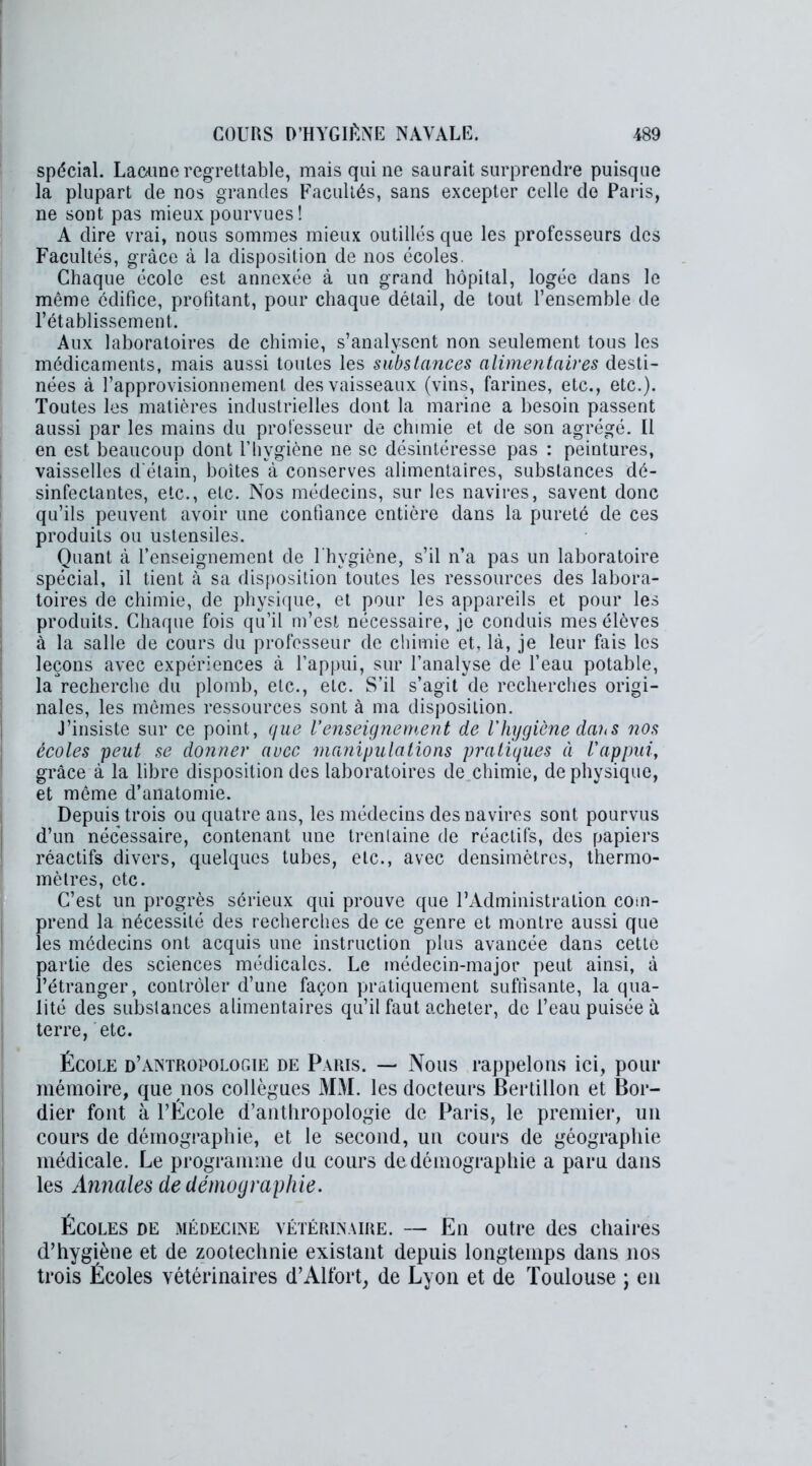 spécial. Lacune regrettable, mais qui ne saurait surprendre puisque la plupart de nos grandes Facultés, sans excepter celle de Paris, ne sont pas mieux pourvues ! A dire vrai, nous sommes mieux outillés que les professeurs des Facultés, grâce à la disposition de nos écoles. Chaque école est annexée à un grand hôpital, logée dans le même édifice, profitant, pour chaque détail, de tout l’ensemble de l’établissement. Aux laboratoires de chimie, s’analysent non seulement tous les médicaments, mais aussi toutes les substances alimentaires desti- nées à l’approvisionnement des vaisseaux (vins, farines, etc., etc.). Toutes les matières industrielles dont la marine a besoin passent aussi par les mains du professeur de chimie et de son agrégé. Il en est beaucoup dont l’hygiène ne se désintéresse pas : peintures, vaisselles d'étain, boîtes à conserves alimentaires, substances dé- sinfectantes, etc., etc. Nos médecins, sur les navires, savent donc qu’ils peuvent avoir une confiance entière dans la pureté de ces produits ou ustensiles. Quant à l’enseignement de l’hygiène, s’il n’a pas un laboratoire spécial, il lient à sa disposition toutes les ressources des labora- toires de chimie, de physique, et pour les appareils et pour les produits. Chaque fois qu’il m’est nécessaire, je conduis mes élèves à la salle de cours du professeur de chimie et, là, je leur fais les leçons avec expériences à l’appui, sur l’analyse de l’eau potable, la recherche du plomb, etc., etc. S’il s’agit de recherches origi- nales, les mêmes ressources sont à ma disposition. J’insiste sur ce point, que l’enseignement de l'hygiène dans nos écoles peut se donner avec manipulations pratiques à l'appui, grâce à la libre disposition des laboratoires de chimie, de physique, et même d’anatomie. Depuis trois ou quatre ans, les médecins des navires sont pourvus d’un nécessaire, contenant une trentaine de réactifs, des papiers réactifs divers, quelques tubes, etc., avec densimètres, thermo- mètres, etc. C’est un progrès sérieux qui prouve que l’Administration com- prend la nécessité des recherches de ce genre et montre aussi que les médecins ont acquis une instruction plus avancée dans cette partie des sciences médicales. Le médecin-major peut ainsi, à l’étranger, contrôler d’une façon pratiquement suffisante, la qua- lité des substances alimentaires qu’il faut acheter, de l’eau puisée à terre, etc. École d’antropologie de Paris. — Nous rappelons ici, pour mémoire, que nos collègues MM. les docteurs Bertillon et Bor- dier font à l’École d’anthropologie de Paris, le premier, un cours de démographie, et le second, un cours de géographie médicale. Le programme du cours de démographie a paru dans les Annales de démographie. Écoles de médecine vétérinaire. — En outre des chaires d’hygiène et de zootechnie existant depuis longtemps dans nos trois Écoles vétérinaires d’Alfort, de Lyon et de Toulouse ; en