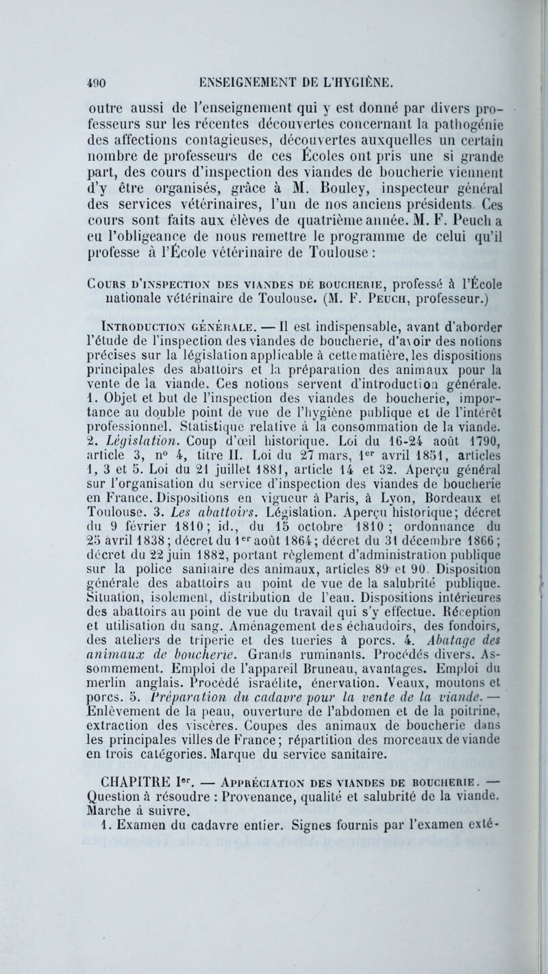 outre aussi de renseignement qui y est donné par divers pro- fesseurs sur les récentes découvertes concernant la pathogénie des affections contagieuses, découvertes auxquelles un certain nombre de professeurs de ces Écoles ont pris une si grande part, des cours d’inspection des viandes de boucherie viennent d’y être organisés, grâce à M. Bouley, inspecteur général des services vétérinaires, l’un de nos anciens présidents. Ces cours sont faits aux élèves de quatrième année. M. F. Peueli a eu l’obligeance de nous remettre le programme de celui qu’il professe à l’École vétérinaire de Toulouse : Cours d’inspection des viandes dé boucherie, professé à l’École nationale vétérinaire de Toulouse. (M. F. Peuch, professeur.) Introduction générale. — Il est indispensable, avant d’aborder l’étude de l’inspection des viandes de boucherie, d’a\oir des notions précises sur la législation applicable à cette matière, les dispositions principales des abattoirs et la préparation des animaux pour la vente de la viande. Ces notions servent d’introduction générale. 1. Objet et but de l’inspection des viandes de boucherie, impor- tance au double point de vue de l’hygiène publique et de l’intérêt professionnel. Statistique relative à la consommation de la viande. 2. Législation. Coup d’œil historique. Loi du 16-24 août 1790, article 3, n° 4, titre II. Loi du 27 mars, 1er avril 1831, articles 1, 3 et 5. Loi du 21 juillet 1881, article 14 et 32. Aperçu général sur l’organisation du service d’inspection des viandes de boucherie en France. Dispositions en vigueur à Paris, à Lyon, Bordeaux et Toulouse. 3. Les abattoirs. Législation. Aperçu historique; décret du 9 février 1810; id., du 13 octobre 1810; ordonnance du 23 avril 1838 ; décret du 1er août 1864; décret du 31 décembre 1866 ; décret du 22 juin 1882, portant règlement d’administration publique sur la police saniiaire des animaux, articles 89 et 90. Disposition générale des abattoirs au point de vue de la salubrité publique. Situation, isolement, distribution de l’eau. Dispositions intérieures des abattoirs au point de vue du travail qui s’y effectue. Réception et utilisation du sang. Aménagement des échaudoirs, des fondoirs, des ateliers de triperie et des tueries à porcs. 4. Abatage des animaux de boucherie. Grands ruminants. Procédés divers. As- sommement. Emploi de l’appareil Bruneau, avantages. Emploi du merlin anglais. Procédé israébte, énervation. Veaux, moutons et porcs. 5. Préparation du cadavre pour la vente de la viande. — Enlèvement de la peau, ouverture de l’abdomen et de la poitrine, extraction des viscères. Coupes des animaux de boucherie dans les principales villes de France ; répartition des morceaux de viande en trois catégories. Marque du service sanitaire. CHAPITRE Ier. — Appréciation des viandes de boucherie. — Question à résoudre : Provenance, qualité et salubrité de la viande. Marche à suivre. 1. Examen du cadavre entier. Signes fournis par l’examen exté-