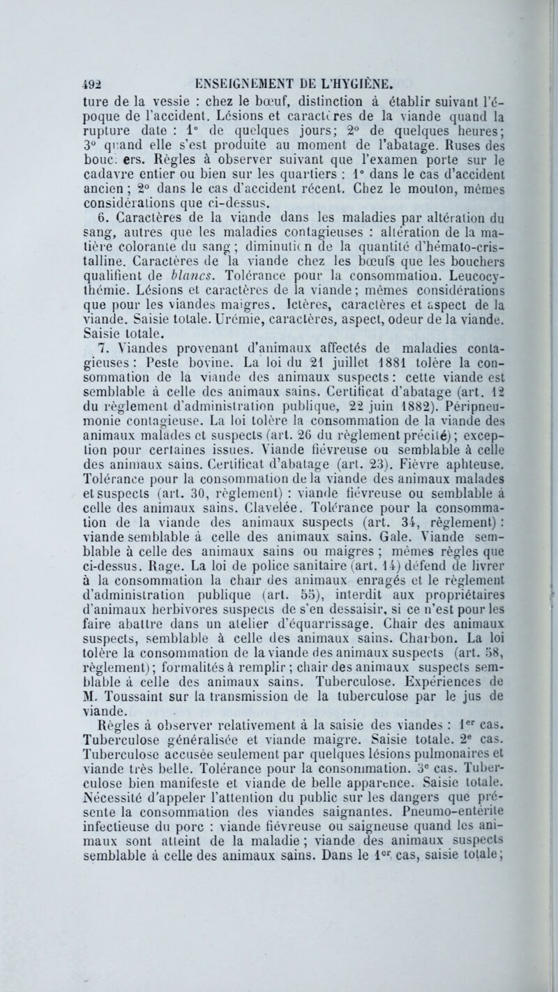 ture de la vessie : chez le bœuf, distinction à établir suivant l’é- poque de l’accident. Lésions et caractères de la viande quand la rupture date : 1° de quelques jours; 2° de quelques heures; 3° quand elle s’est produite au moment de l’abatage. Ruses des bouc; ers. Règles à observer suivant que l’examen porte sur le cadavre entier ou bien sur les quartiers : 1° dans le cas d’accident ancien ; 2° dans le cas d’accident récent. Chez le mouton, mômes considérations que ci-dessus. 6. Caractères de la viande dans les maladies par altération du sang, autres que les maladies contagieuses : altération de la ma- tière colorante du sang; diminutifn de la quantité d’hémato-cris- talline. Caractères de la viande chez les bœufs que les bouchers qualifient de blancs. Tolérance pour la consommation. Leucocy- thémie. Lésions et caractères de la viande; mômes considérations que pour les viandes maigres. Ictères, caractères et aspect de la viande. Saisie totale. Urémie, caractères, aspect, odeur de la viande. Saisie totale. 7. Viandes provenant d’animaux affectés de maladies conta- gieuses : Peste bovine. La loi du 21 juillet 1881 tolère la con- sommation de la viande des animaux suspects: cette viande est semblable à celle des animaux sains. Certificat d’abatage (art. 12 du règlement d’administration publique, 22 juin 1882). Péripneu- monie contagieuse. La loi tolère la consommation de la viande des animaux malades et suspects (art. 26 du règlement précité) ; excep- tion pour certaines issues. Viande fiévreuse ou semblable à celle des animaux sains. Certificat d’abatage (art. 23). Fièvre aphteuse. Tolérance pour la consommation delà viande des animaux malades et suspects (art. 30, règlement) : viande fiévreuse ou semblable à celle des animaux sains. Clavelée. Tolérance pour la consomma- tion de la viande des animaux suspects (art. 34, règlement) : viande semblable à celle des animaux sains. Gale. Viande sem- blable à celle des animaux sains ou maigres ; mêmes règles que ci-dessus. Rage. La loi de police sanitaire (art. 14) défend de livrer à la consommation la chair des animaux enragés et le règlement d’administration publique (art. 55), interdit aux propriétaires d’animaux herbivores suspects de s’en dessaisir, si ce n’est pour les faire abattre dans un atelier d’équarrissage. Chair des animaux suspects, semblable à celle des animaux sains. Charbon. La loi tolère la consommation de la viande des animaux suspects (art. 58, règlement); formalités à remplir ; chair des animaux suspects sem- blable à celle des animaux sains. Tuberculose. Expériences de M. Toussaint sur la transmission de la tuberculose par le jus de viande. Règles à observer relativement à la saisie des viandes : 1er cas. Tuberculose généralisée et viande maigre. Saisie totale. 2e cas. Tuberculose accusée seulement par quelques lésions pulmonaires et viande très belle. Tolérance pour la consommation. 3e cas. Tuber- culose bien manifeste et viande de belle apparence. Saisie totale. Nécessité d’appeler l’attention du public sur les dangers que pré- sente la consommation des viandes saignantes. Pneumo-entérile infectieuse du porc : viande fiévreuse ou saigneuse quand les ani- maux sont atteint de la maladie ; viande des animaux suspects semblable à celle des animaux sains. Dans le 1er cas, saisie totale;