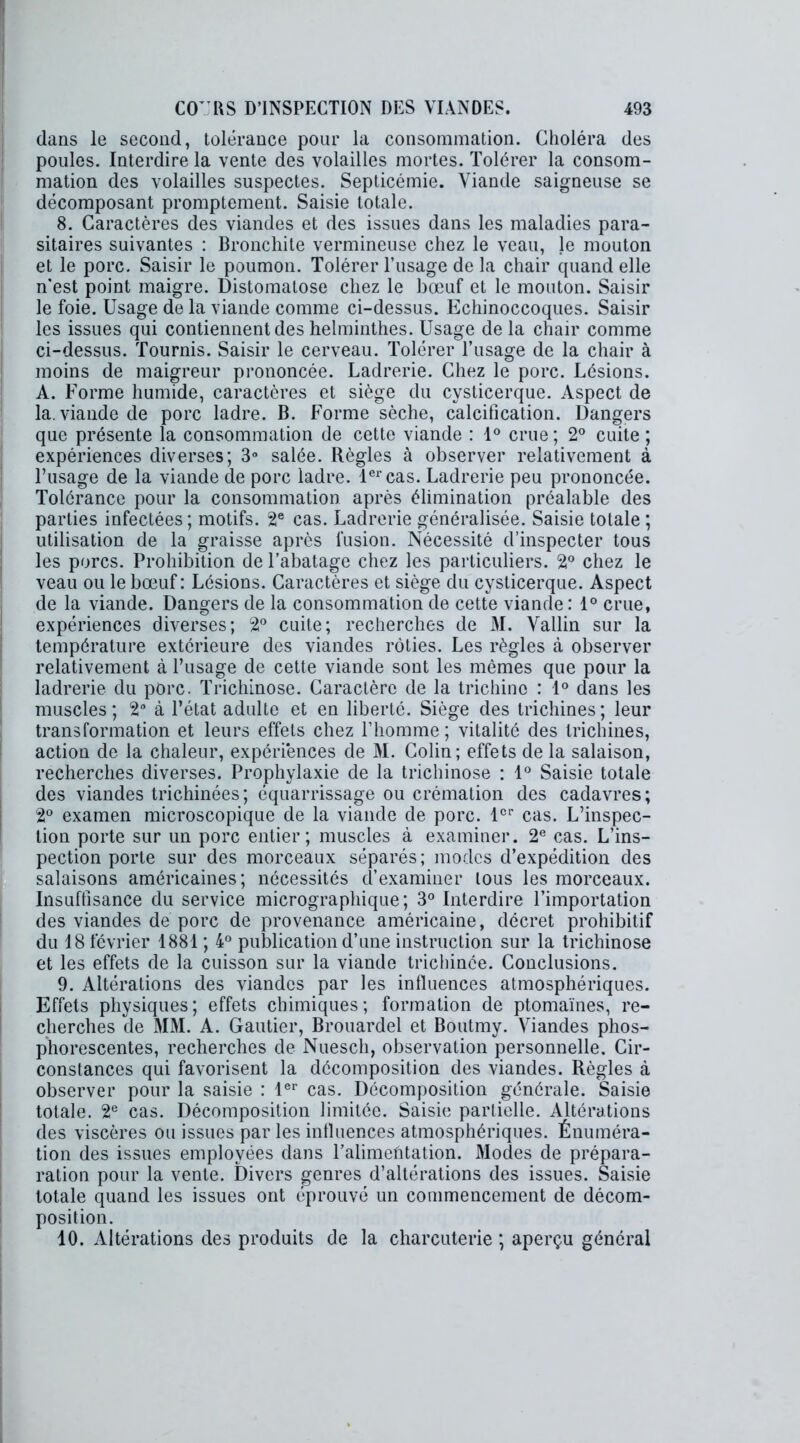 dans le second, tolérance pour la consommation. Choléra des poules. Interdire la vente des volailles mortes. Tolérer la consom- mation des volailles suspectes. Septicémie. Viande saigneuse se décomposant promptement. Saisie totale. 8. Caractères des viandes et des issues dans les maladies para- sitaires suivantes : Bronchite vermineuse chez le veau, le mouton et le porc. Saisir le poumon. Tolérer l’usage de la chair quand elle n’est point maigre. Distomatose chez le bœuf et le mouton. Saisir le foie. Usage de la viande comme ci-dessus. Echinoccoques. Saisir les issues qui contiennent des helminthes. Usage de la chair comme ci-dessus. Tournis. Saisir le cerveau. Tolérer l’usage de la chair à moins de maigreur prononcée. Ladrerie. Chez le porc. Lésions. A. Forme humide, caractères et siège du cysticerque. Aspect de la. viande de porc ladre. B. Forme sèche, calcification. Dangers que présente la consommation de cette viande : 1° crue; 2° cuite ; expériences diverses; 3° salée. Règles à observer relativement à l’usage de la viande de porc ladre. 1er cas. Ladrerie peu prononcée. Tolérance pour la consommation après élimination préalable des parties infectées; motifs. 2e cas. Ladrerie généralisée. Saisie totale ; utilisation de la graisse après fusion. Nécessité d’inspecter tous les porcs. Prohibition de l’abatage chez les particuliers. 2° chez le veau ou le bœuf: Lésions. Caractères et siège du cysticerque. Aspect de la viande. Dangers de la consommation de cette viande: 1° crue, expériences diverses; 2° cuite; recherches de M. Vallin sur la température extérieure des viandes rôties. Les règles à observer relativement à l’usage de cette viande sont les mêmes que pour la ladrerie du porc. Trichinose. Caractère de la trichine : 1° dans les muscles ; 2° à l’état adulte et en liberté. Siège des trichines ; leur transformation et leurs effets chez l’homme; vitalité des trichines, action de la chaleur, expériences de M. Colin; effets de la salaison, recherches diverses. Prophylaxie de la trichinose : 1° Saisie totale des viandes trichinées; équarrissage ou crémation des cadavres; 2° examen microscopique de la viande de porc. 1er cas. L’inspec- tion porte sur un porc entier; muscles à examiner. 2e cas. L’ins- pection porte sur des morceaux séparés; modes d’expédition des salaisons américaines; nécessités d’examiner tous les morceaux. Insuffisance du service micrographique; 3° Interdire l’importation des viandes de porc de provenance américaine, décret prohibitif du 18 février 1881 ; 4° publication d’une instruction sur la trichinose et les effets de la cuisson sur la viande triehinée. Conclusions. 9. Altérations des viandes par les influences atmosphériques. Effets physiques; effets chimiques; formation de ptomaïnes, re- cherches de MM. A. Gautier, Brouardel et Boutmy. Viandes phos- phorescentes, recherches de Nuescli, observation personnelle. Cir- constances qui favorisent la décomposition des viandes. Règles à observer pour la saisie : 1er cas. Décomposition générale. Saisie totale. 2e cas. Décomposition limitée. Saisie partielle. Altérations des viscères ou issues par les influences atmosphériques. Énuméra- tion des issues employées dans l’alimehtation. Modes de prépara- ration pour la vente. Divers genres d’altérations des issues. Saisie totale quand les issues ont éprouvé un commencement de décom- position. 40. Altérations des produits de la charcuterie ; aperçu général