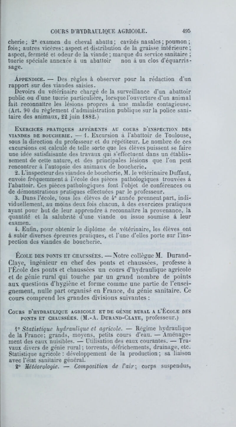 cherie ; 2° examen du cheval abattu ; cavités nasales ; poumon ; foie; autres vicères; aspect et distribution de la graisse intérieure; aspect, fermeté et odeur de la viande ; marque du service sanitaire ; tuerie spéciale annexée à un abattoir non à un clos d’équarris- sage. Appendice. — Des règles à observer pour la rédaction d’un rapport sur des viandes saisies. Devoirs du vétérinaire chargé de la surveillance d’un abattoir public ou d'une tuerie particulière, lorsque l’ouverture d’un animal fait reconnaître les lésions propres à une maladie contagieuse. (Art. 90 du règlement d’administration publique sur la police sani- taire des animaux, 2*2 juin 1882.) Exercices pratiques afférents au cours d'inspection des viandes de boucherie. — i. Excursion à l'abattoir de Toulouse, sous la direction du professeur et du répétiteur. Le nombre de ces excursions est calculé de telle sorte que les élèves puissent se faire une idée satisfaisante des travaux qui s’effectuent dans un établis- sement de cette nature, et des principales lésions que l’on peut rencontrer à l’autopsie des animaux de boucherie. 2. L'inspecteur des viandes de boucherie, M. le vétérinaire Duffaut, envoie fréquemment à l’école des pièces pathologiques trouvées à l'abattoir. Ces pièces pathologiques font l’objet de conférences ou de démonstrations pratiques effectuées par le professeur. 3. Dans l’école, tous les élèves de 4e année prennent part, indi- viduellement, au moins deux fois chacun, à des exercices pratiques ayant pour but de leur apprendre à reconnaître la provenance, la quantité et la salubrité d’une viande ou issue soumise à leur examen. 4. Enfin, pour obtenir le diplôme de vétérinaire, les élèves ont à subir diverses épreuves pratiques, et l'une d’elles porte sur l'ins- pection des viandes de boucherie. École des ponts et chaussées. — Notre collègue M. Durand- Claye, ingénieur en chef des ponts et chaussées, professe h l’École des ponts et chaussées un cours d’hydraulique agricole et de génie rural qui touche par un grand nombre de points aux questions d’hygiène et forme comme une partie de l’ensei- gnement, nulle part organisé en France, du génie sanitaire. Ce cours comprend les grandes divisions suivantes : Cours d'hydraulique agricole et de génie rural a l’École des ponts et chaussées. M.-A. Durand-Claye, professeur.) 1° Statistique hydraulique et agricole. — Régime hydraulique de la France; grands, moyens, petits cours d’eau. — Aménage- ment des eaux nuisibles. — Utilisation des eaux courantes. — Tra- vaux divers de génie rural; torrents, défrichements, drainage, etc. Statistique agricole : développement de la production ; sa liaison avec l’état sanitaire général. 2° Météorologie. — Composition de Vair\ corps suspendus,