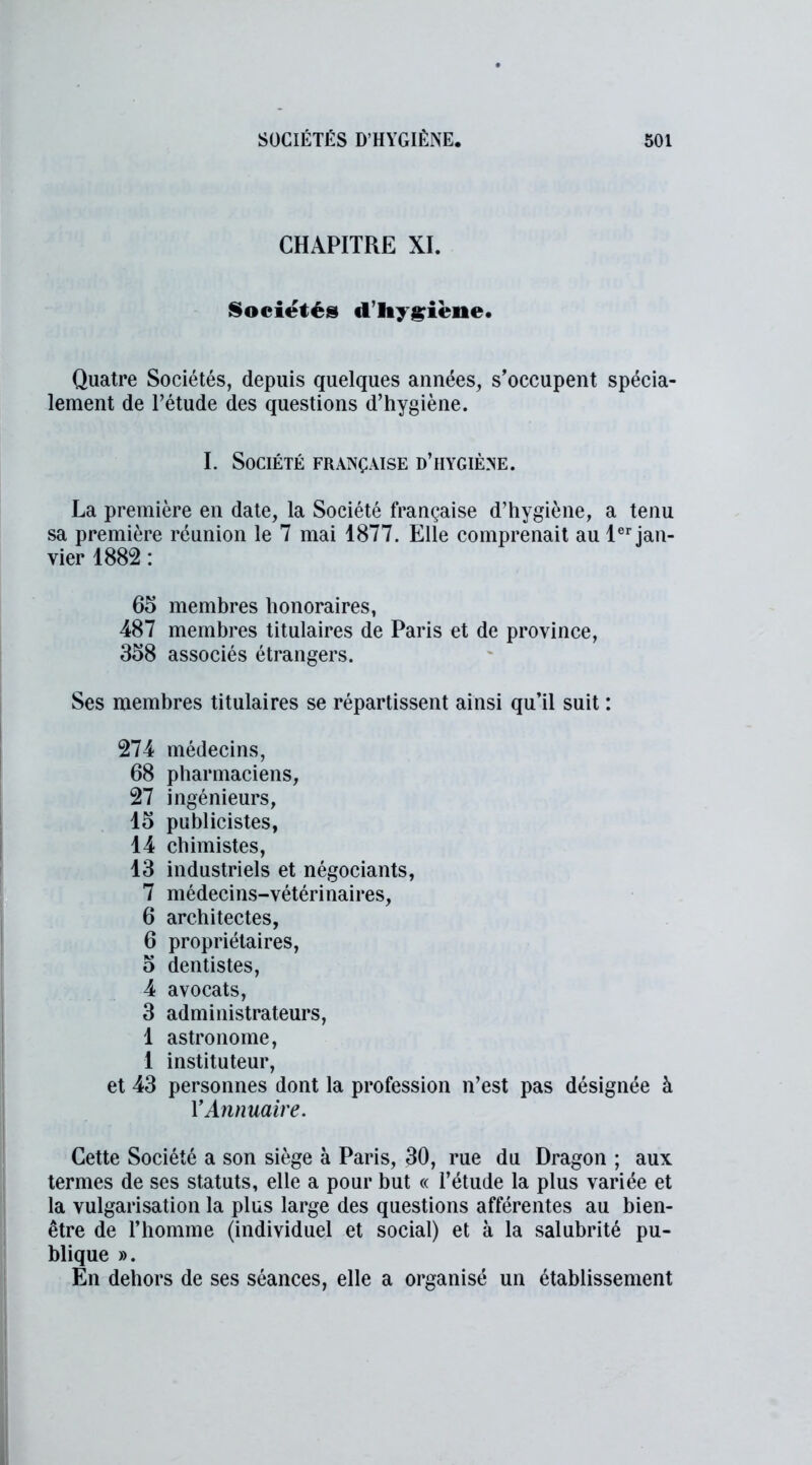 CHAPITRE XI. Sociétés d'hygiène. Quatre Sociétés, depuis quelques années, s’occupent spécia- lement de l’étude des questions d’hygiène. I. Société française d’hygiène. La première en date, la Société française d’hygiène, a tenu sa première réunion le 7 mai 1877. Elle comprenait au 1er jan- vier 1882 : 65 membres honoraires, 487 membres titulaires de Paris et de province, 358 associés étrangers. Ses membres titulaires se répartissent ainsi qu’il suit : 274 médecins, 68 pharmaciens, 27 ingénieurs, 15 publicistes, 14 chimistes, 13 industriels et négociants, 7 médecins-vétérinaires, 6 architectes, 6 propriétaires, 5 dentistes, 4 avocats, 3 administrateurs, 1 astronome, 1 instituteur, et 43 personnes dont la profession n’est pas désignée à Y Annuaire. Cette Société a son siège à Paris, 30, rue du Dragon ; aux termes de ses statuts, elle a pour but « l’étude la plus variée et la vulgarisation la plus large des questions afférentes au bien- être de l’homme (individuel et social) et à la salubrité pu- blique ». En dehors de ses séances, elle a organisé un établissement