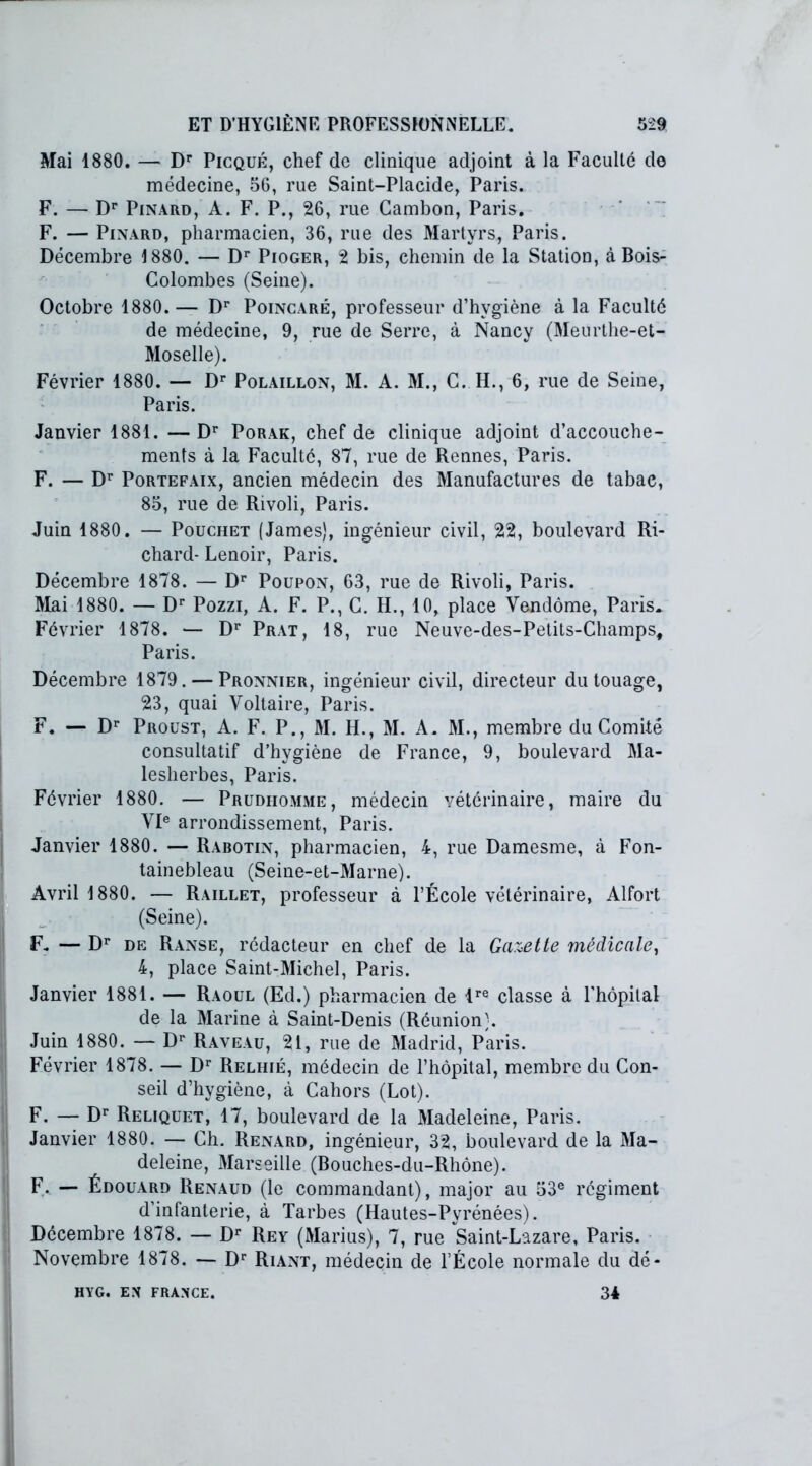 Mai 1880. — Dr Picqué, chef de clinique adjoint à la Faculté de médecine, 56, rue Saint-Placide, Paris. F. — Dr Pinard, A. F. P., 26, rue Cambon, Paris. F. — Pinard, pharmacien, 36, rue des Martyrs, Paris. Décembre 1880. — Dr Pioger, 2 bis, chemin de la Station, à Bois- Colombes (Seine). Octobre 1880.— Dr Poincaré, professeur d’hygiène à la Faculté de médecine, 9, rue de Serre, à Nancy (Meurthe-et- Moselle). Février 1880. — Dr Polaillon, M. A. M., C. H., 6, rue de Seine, Paris. Janvier 1881. —Dr Porak, chef de clinique adjoint d’accouche- ments à la Faculté, 87, rue de Rennes, Paris. F. — Dr Portefaix, ancien médecin des Manufactures de tabae, 85, rue de Rivoli, Paris. Juin 1880. — Pouchet (James), ingénieur civil, 22, boulevard Ri- chard- Lenoir, Paris. Décembre 1878. — Dr Poupon, 63, rue de Rivoli, Paris. Mai 1880. — Dr Pozzi, A. F. P., C. H., 10, place Vendôme, Paris. Février 1878. — Dr Prat, 18, rue Neuve-des-Petits-Champs, Paris. Décembre 1879. — Pronnier, ingénieur civil, directeur du touage, 23, quai Voltaire, Paris. F. — Dr Proust, A. F. P., M. H., M. A. M., membre du Comité consultatif d’hygiène de France, 9, boulevard Ma- lesherbes, Paris. Février 1880. — Prudhomme, médecin vétérinaire, maire du VIe arrondissement, Paris. Janvier 1880. — Rabotin, pharmacien, 4, rue Damesme, à Fon- tainebleau (Seine-et-Marne). Avril 1880. — Raillet, professeur à l’École vétérinaire, Alfort (Seine). F- — Dr de Ranse, rédacteur en chef de la Gazette médicale, 4, place Saint-Michel, Paris. Janvier 1881. — Raoul (Ed.) pharmacien de lre classe à l'hôpital de la Marine à Saint-Denis (Réunion). Juin 1880. — Dr Raveau, 21, rue de Madrid, Paris. Février 1878. — Dr Relhié, médecin de l’hôpital, membre du Con- seil d’hygiène, à Cahors (Lot). F. — Dr Reliquet, 17, boulevard de la Madeleine, Paris. Janvier 1880. — Ch. Renard, ingénieur, 32, boulevard de la Ma- deleine, Marseille (Bouches-du-Rhône). F- — Édouard Renaud (le commandant), major au 53e régiment d’infanterie, à Tarbes (Hautes-Pyrénées). Décembre 1878. — Dr Rey (Marius), 7, rue Saint-Lazare, Paris. Novembre 1878. — Dr Riant, médecin de l’École normale du dé- HYG. EN FRANCE. 34