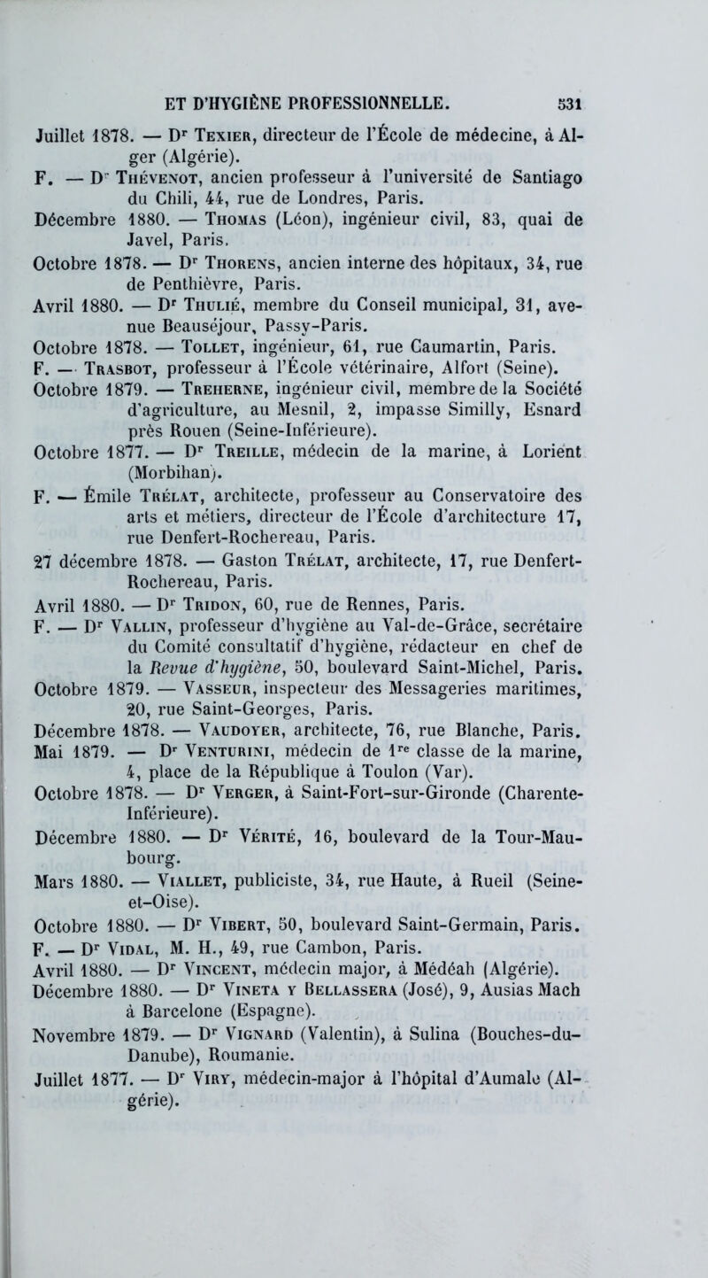 Juillet 1878. — Dr Texier, directeur de l’École de médecine, à Al- ger (Algérie). F. — D Thévenot, ancien professeur à l’université de Santiago du Chili, 44, rue de Londres, Paris. Décembre 1880. — Thomas (Leon), ingénieur civil, 83, quai de Javel, Paris. Octobre 1878. — Dr Thorens, ancien interne des hôpitaux, 34, rue de Penthièvre, Paris. Avril 1880. — Dr Thulié, membre du Conseil municipal, 31, ave- nue Beauséjour, Passy-Paris. Octobre 1878. — Tollet, ingénieur, 61, rue Caumartin, Paris. F. — Trasbot, professeur à l’Ecole vétérinaire, Alfort (Seine). Octobre 1879. — Treherne, ingénieur civil, membre de la Société d’agriculture, au Mesnil, 2, impasse Similly, Esnard près Rouen (Seine-Inférieure). Octobre 1877. — Dr Treille, médecin de la marine, à Lorient (Morbihan). F. -— Émile Trélat, architecte, professeur au Conservatoire des arts et métiers, directeur de l’École d’architecture 17, rue Denfert-Rochereau, Paris. 27 décembre 1878. — Gaston Trélat, architecte, 17, rue Denfert- Rochereau, Paris. Avril 1880. —Dr Tridon, 60, rue de Rennes, Paris. F. — Dr Vallin, professeur d’hygiène au Val-de-Grâce, secrétaire du Comité consultatif d’hygiène, rédacteur en chef de la Revue d'hygiène, 50, boulevard Saint-Michel, Paris. Octobre 1879. — Vasseur, inspecteur des Messageries maritimes, 20, rue Saint-Georges, Paris. Décembre 1878. — Vaudoyer, architecte, 76, rue Blanche, Paris. Mai 1879. — Dr Venturini, médecin de lre classe de la marine, 4, place de la République à Toulon (Var). Octobre 1878. — Dr Verger, à Saint-Fort-sur-Gironde (Charente- Inférieure). Décembre 1880. — Dr Vérité, 16, boulevard de la Tour-Mau- bourg. Mars 1880. — Viallet, publiciste, 34, rue Haute, à Rueil (Seine- et-Oise). Octobre 1880. — Dr Vibert, 50, boulevard Saint-Germain, Paris. F. — Dr Vidal, M. H., 49, rue Cambon, Paris. Avril 1880. — Dr Vincent, médecin major, à Médéah (Algérie). Décembre 1880. — Dr Vineta y Bellassera (José), 9, Ausias Mach à Barcelone (Espagne). Novembre 1879. — Dr Vignard (Valentin), à Sulina (Bouches-du- Danube), Roumanie. Juillet 1877. — Dr Viry, médecin-major à l’hôpital d’Aumale (Al- gérie).
