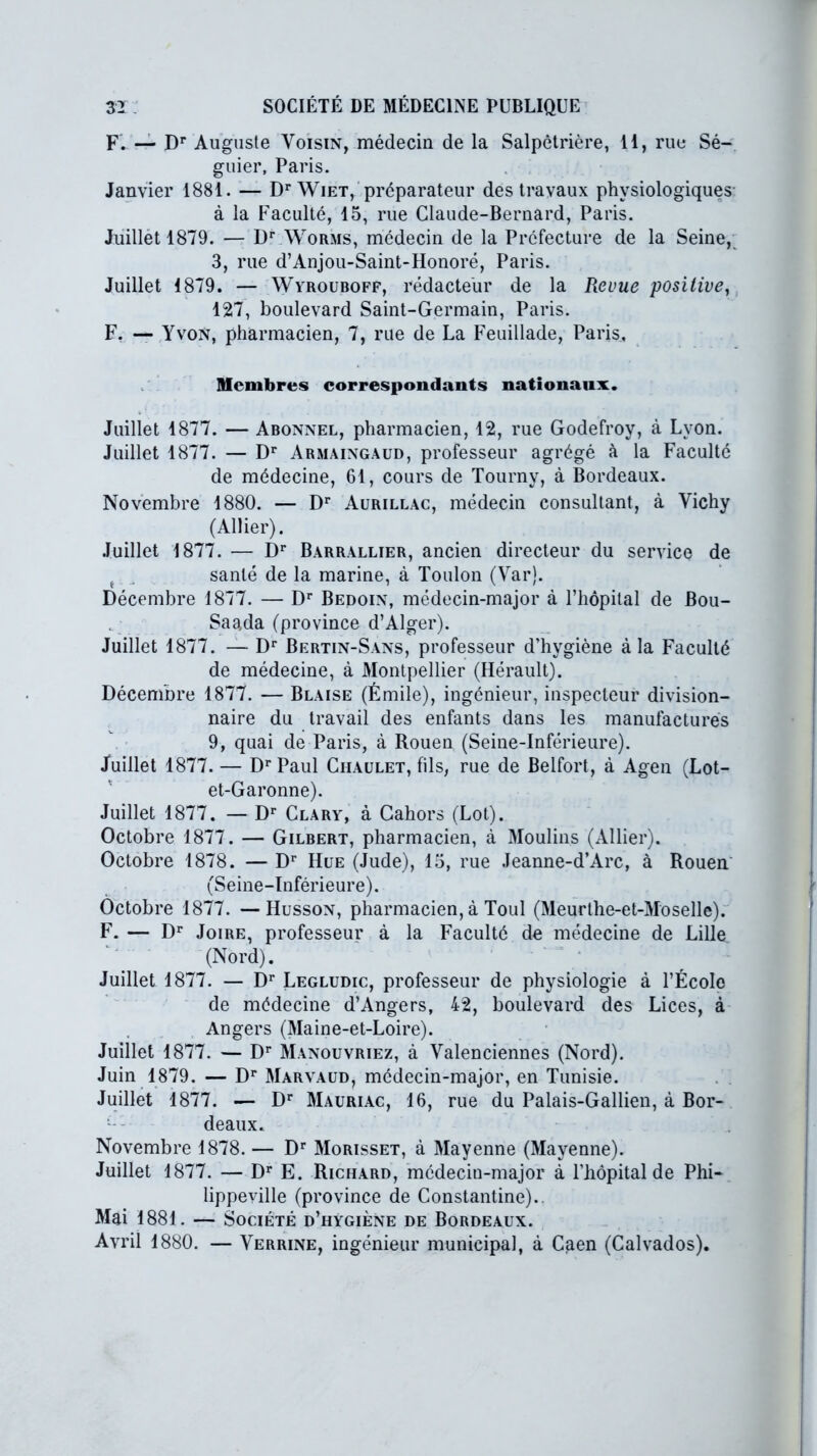 F. — Dr Auguste Voisin, médecin de la Salpétrière, H, rue Sé- guier, Paris. Janvier 1881. — Dr Wiet, préparateur des travaux physiologiques à la Faculté, 15, rue Claude-Bernard, Paris. Juillet 1879. — Dr Worms, médecin de la Préfecture de la Seine, 3, rue d’Anjou-Saint-Honoré, Paris. Juillet 1879. — Wyrouboff, rédacteur de la Revue positive, 127, boulevard Saint-Germain, Paris. F. — Yvon, pharmacien, 7, rue de La Feuillade, Paris, Membres correspondants nationaux. Juillet 1877. — Abonnel, pharmacien, 12, rue Godefroy, à Lyon. Juillet 1877. — Dr Armaingaud, professeur agrégé à la Faculté de médecine, 61, cours de Tourny, à Bordeaux. Novembre 1880. — Dr Aurillac, médecin consultant, à Vichy (Allier). Juillet 1877. — Dr Barrallier, ancien directeur du service de ( j santé de la marine, à Toulon (Var). Décembre 1877. — Dr Bedoin, médecin-major à riiôpital de Bou- Saada (province d’Alger). Juillet 1877. — Dr Bertin-Sans, professeur d’hygiène à la Faculté de médecine, à Montpellier (Hérault). Décembre 1877. — Blaise (Émile), ingénieur, inspecteur division- naire du travail des enfants dans les manufactures 9, quai de Paris, à Rouen (Seine-Inférieure). Juillet 1877. — DrPaul Ciiaulet, fils, rue de Belfort, à Agen (Lot- et-Garonne). Juillet 1877. — Dr Clary, à Cahors (Lot). Octobre 1877. — Gilbert, pharmacien, à Moulins (Allier). Octobre 1878. — Dr Hue (Jude), 13, rue Jeanne-d’Arc, à Rouen (Seine-Inférieure). Octobre 1877. —Husson, pharmacien, à Toul (Meurthe-et-Moselle). F. — Dr Joire, professeur à la Faculté de médecine de Lille (Nord). Juillet 1877. — Dr Legludic, professeur de physiologie à l’École de médecine d’Angers, 42, boulevard des Lices, à Angers (Maine-et-Loire). Juillet 1877. — Dr Manouvriez, à Valenciennes (Nord). Juin 1879. — Dr Marvaud, médecin-major, en Tunisie. Juillet 1877. — Dr Mauriac, 16, rue du Palais-Gallien, à Bor- deaux. Novembre 1878. — Dr Morisset, à Mayenne (Mayenne). Juillet 1877. — Dr E. Richard, médecin-major à l’hôpital de Phi- lippeville (province de Constantine).. Mai 1881. — Société d’hygiène de Bordeaux. Avril 1880. — Verrine, ingénieur municipal, à Caen (Calvados).