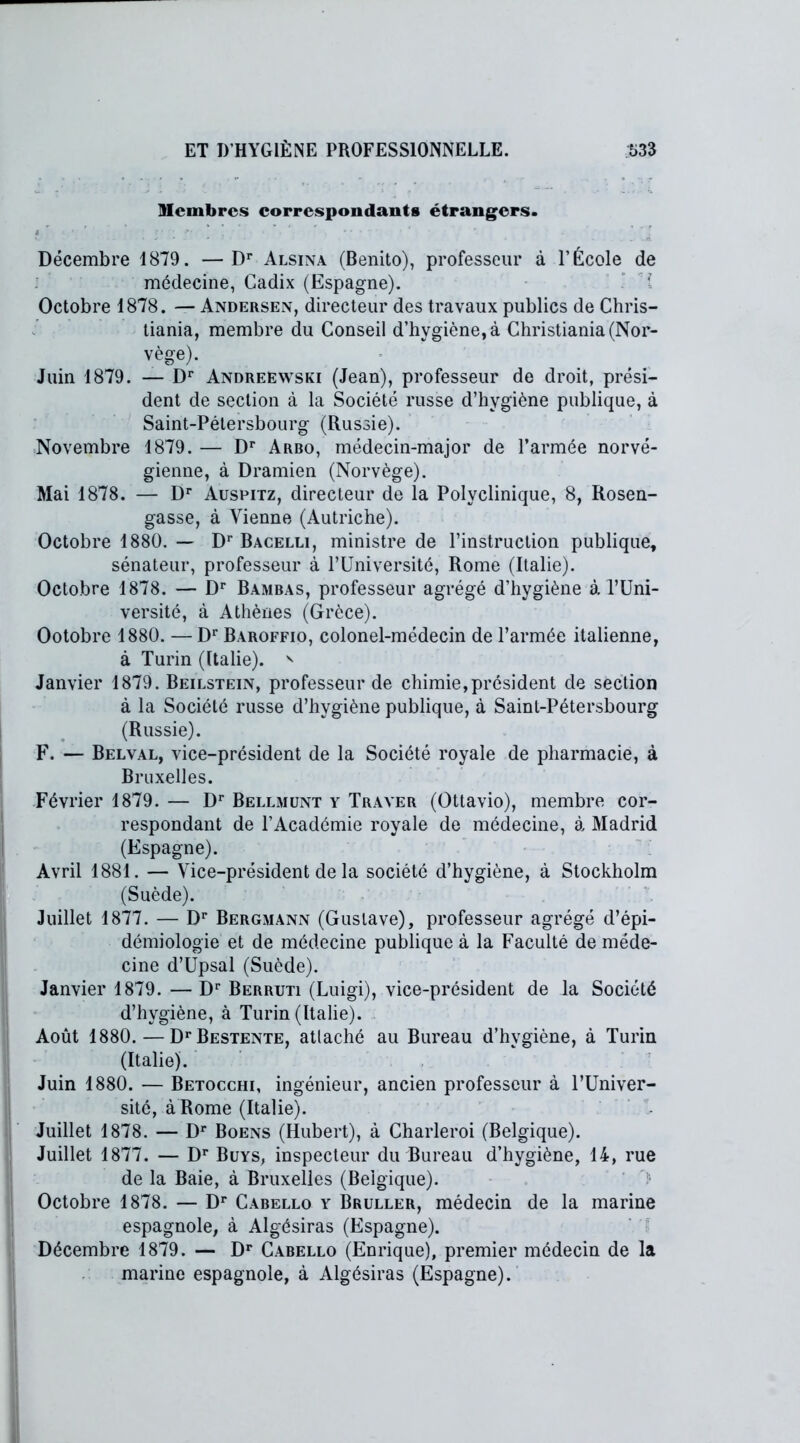 9Icmbrcs correspondants étrangers. Décembre 1879. —Dr Alsina (Benito), professeur à l’École de médecine, Cadix (Espagne). Octobre 1878. — Andersen, directeur des travaux publics de Chris- tiania, membre du Conseil d’hygiène, à Christiania (Nor- vège). Juin 1879. — Dr Andreewski (Jean), professeur de droit, prési- dent de section à la Société russe d’hygiène publique, à Saint-Pétersbourg (Russie). Novembre 1879. — Dr Arbo, médecin-major de l’armée norvé- gienne, à Dramien (Norvège). Mai 1878. — Dr Auspitz, directeur de la Polyclinique, 8, Rosen- gasse, à Vienne (Autriche). Octobre 1880. — Dr Bacelli, ministre de l’instruction publique, sénateur, professeur à l’Université, Rome (Italie). Octobre 1878. — Dr Bambas, professeur agrégé d’hygiène à l’Uni- versité, à Athènes (Grèce). Ootobre 1880. —Dr Baroffio, colonel-médecin de l’armée italienne, à Turin (Italie). ' Janvier 1879. Beilstein, professeur de chimie,président de section à la Société russe d’hygiène publique, à Saint-Pétersbourg (Russie). F. — Belval, vice-président de la Société royale de pharmacie, à Bruxelles. Février 1879. — Dr Bellmunt y Traver (Ottavio), membre cor- respondant de l’Académie royale de médecine, à, Madrid (Espagne). Avril 1881. — Vice-président de la société d’hygiène, à Stockholm (Suède). Juillet 1877. — Dr Bergmann (Gustave), professeur agrégé d’épi- démiologie et de médecine publique à la Faculté de méde- cine d’Upsal (Suède). Janvier 1879. — Dr Berruti (Luigi), vice-président de la Société d’hygiène, à Turin (Italie). Août 1880. — DrBESTENTE, attaché au Bureau d’hvgiène, à Turin (Italie). Juin 1880. — Betocchi, ingénieur, ancien professeur à l’Univer- sité, à Rome (Italie). • Juillet 1878. — Dr Boens (Hubert), à Charleroi (Belgique). Juillet 1877. — Dr Buys, inspecteur du Bureau d’hygiène, 14, rue de la Baie, à Bruxelles (Belgique). ' -■ Octobre 1878. — Dr Cabello y Bruller, médecin de la marine espagnole, à Algésiras (Espagne). Décembre 1879. — Dr Cabello (Enrique), premier médecin de la marine espagnole, à Algésiras (Espagne).