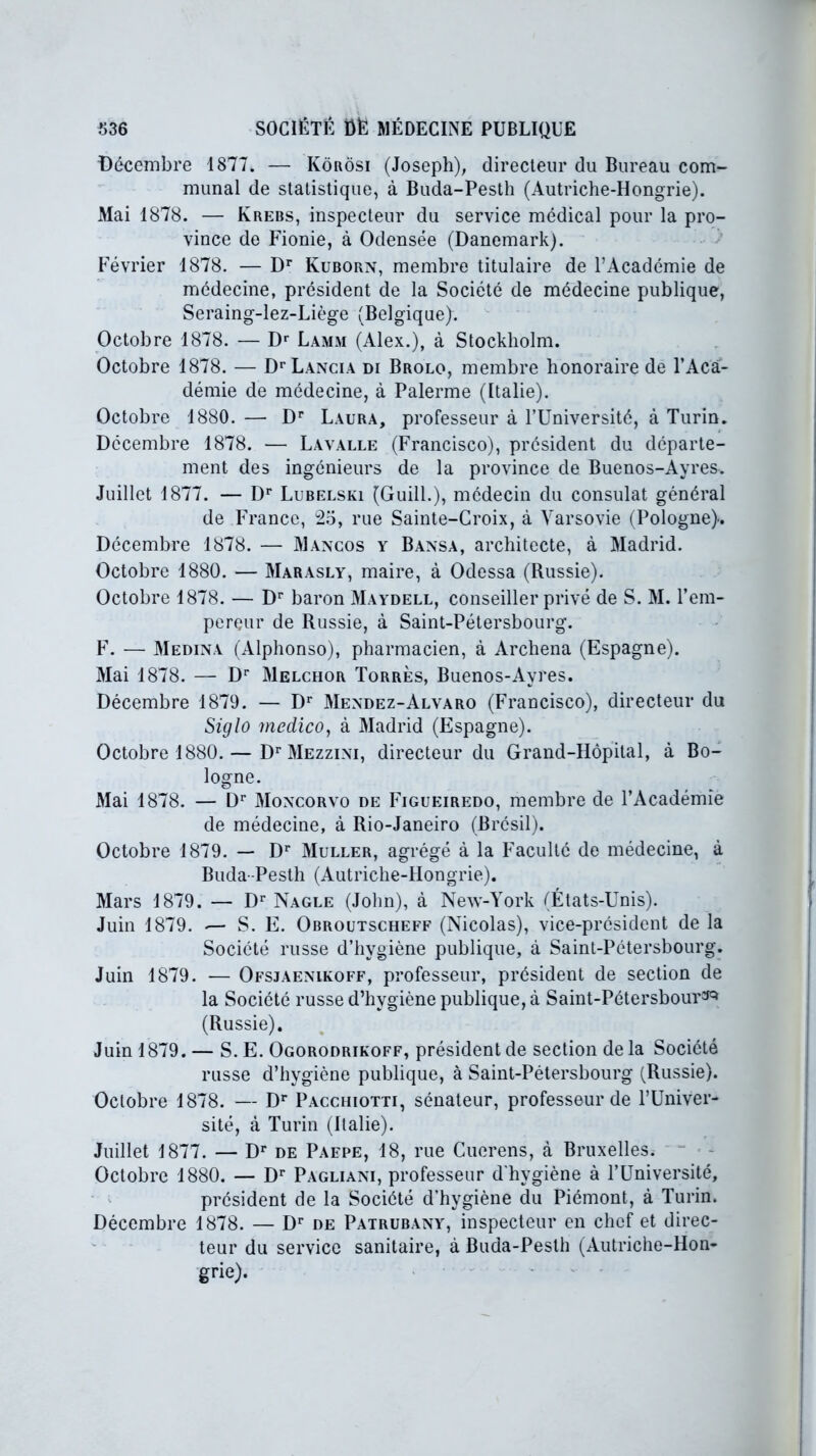 Décembre 1877. — Kôrosi (Joseph), directeur du Bureau com- munal de statistique, à Buda-Pesth (Autriche-Hongrie). Mai 1878. — Krebs, inspecteur du service médical pour la pro- vince de Fionie, à Odensée (Danemark). Février 1878. — Dr Kuborn, membre titulaire de l’Académie de médecine, président de la Société de médecine publique, Seraing-lez-Liège (Belgique). Octobre 1878. — Dr Lamm (Alex.), à Stockholm. Octobre 1878. — Dr Lancia di Brolo, membre honoraire de l’Aca- démie de médecine, à Païenne (Italie). Octobre 1880. — Dr Laura, professeur à l’Université, à Turin. Décembre 1878. — Lavalle (Francisco), président du départe- ment des ingénieurs de la province de Buenos-Ayres. Juillet 1877. — Dr Lubelski (GuilL), médecin du consulat général de France, 25, rue Sainte-Croix, à Varsovie (Pologne). Décembre 1878. — Mancos y Bansa, architecte, à Madrid. Octobre 1880. — Marasly, maire, à Odessa (Russie). Octobre 1878. — Dr baron Maydell, conseiller privé de S. M. l’ein- perçur de Russie, à Saint-Pétersbourg. F. — Médina (Alphonso), pharmacien, à Archena (Espagne). Mai 1878. — Dr Melchor Torrès, Buenos-Avres. 7 v Décembre 1879. — Dr Mendez-Alvaro (Francisco), directeur du Siglo medico, à Madrid (Espagne). Octobre 1880.— Dr Mezzini, directeur du Grand-Hôpital, à Bo- logne. Mai 1878. — Dr Moncorvo de Figueiredo, membre de l’Académie de médecine, à Rio-Janeiro (Brésil). Octobre 1879. — Dr Muller, agrégé à la Faculté de médecine, à Buda-Pesth (Autriche-Hongrie). Mars 1879. — Dr Nagle (John), à New-York (États-Unis). Juin 1879. •— S. E. Obroutscheff (Nicolas), vice-président de la Société russe d’hygiène publique, à Saint-Pétersbourg. Juin 1879. — Ofsjaenikoff, professeur, président de section de la Société russe d’hygiène publique, à Saint-Pétersbour^ (Russie). Juin 1879. — S. E. Ogorodrikoff, président de section de la Société russe d’hygiène publique, à Saint-Pétersbourg (Russie). Octobre 1878. — Dr Pacciiiotti, sénateur, professeur de l’Univer- sité, à Turin (Italie). Juillet 1877. — Dr de Pafpe, 18, rue Cuerens, à Bruxelles. Octobre 1880. — Dr Pagliani, professeur d'hvgiène à l’Université, président de la Société d’hygiène du Piémont, à Turin. Décembre 1878. — Dr de Patrubany, inspecteur en chef et direc- teur du service sanitaire, à Buda-Pesth (Autriche-Hon-