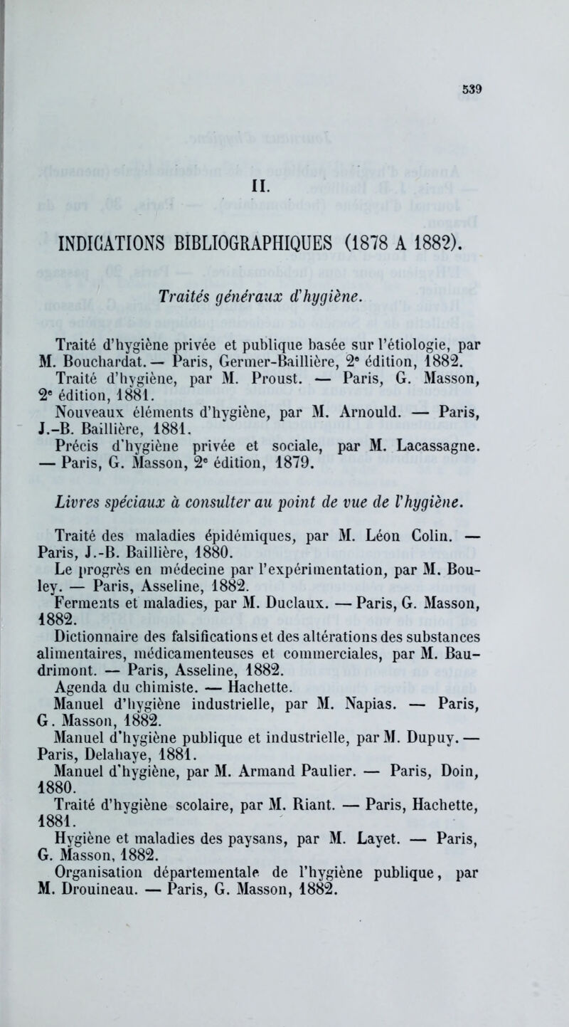 II. INDICATIONS BIBLIOGRAPHIQUES (1878 A 1882). Traités généraux d'hygiène. Traité d’hygiène privée et publique basée sur l’étiologie, par M. Bouchardat. — Paris, Germer-Baillière, 2® édition, 1882. Traité d’hygiène, par M. Proust. — Paris, G. Masson, 2e édition, 1881. Nouveaux éléments d’hygiène, par M. Arnould. — Paris, J.-B. Baillière, 1881. Précis d’hygiène privée et sociale, par M. Lacassagne. — Paris, G. Masson, 2e édition, 1879. Livres spéciaux à consulter au point de vue de Vhygiène. Traité des maladies épidémiques, par M. Léon Colin. — Paris, J.-B. Baillière, 1880. Le progrès en médecine par l’expérimentation, par M. Bou- ley. — Paris, Asseline, 1882. Ferments et maladies, par M. Duclaux. — Paris, G. Masson, 1882. Dictionnaire des falsifications et des altérations des substances alimentaires, médicamenteuses et commerciales, par M. Bau- drimont. — Paris, Asseline, 1882. Agenda du chimiste. — Hachette. Manuel d’hygiène industrielle, par M. Napias. — Paris, G. Masson, 1882. Manuel d’hygiène publique et industrielle, parM. Dupuy.— Paris, Delahaye, 1881. Manuel d'hygiène, par M. Armand Paulier. — Paris, Doin, 1880. Traité d’hygiène scolaire, par M. Riant. — Paris, Hachette, 1881. Hygiène et maladies des paysans, par M. Layet. — Paris, G. Masson, 1882. Organisation départementale de l’hygiène publique, par M. Drouineau. — Paris, G. Masson, 1882.
