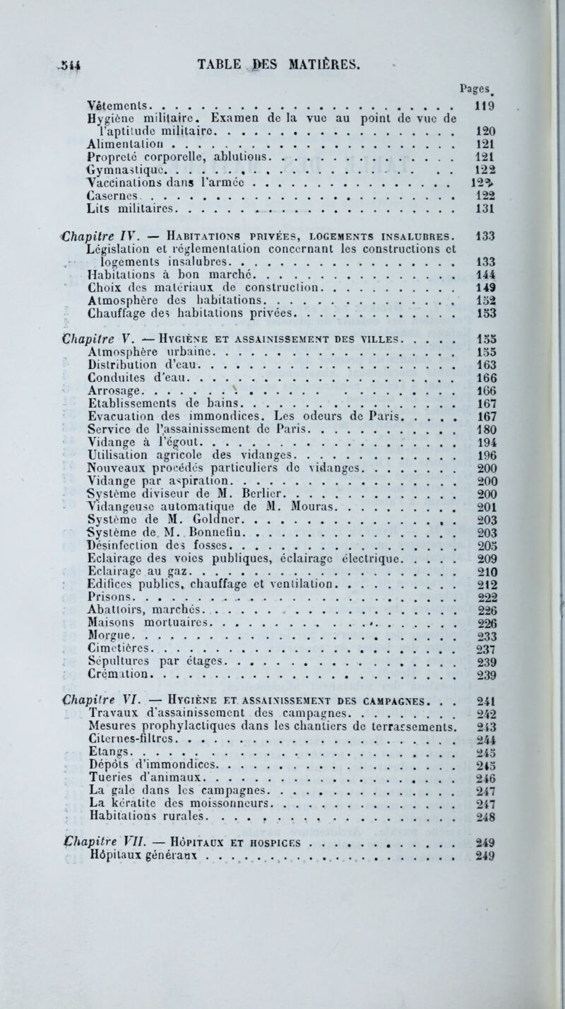 Pages# Vêtements 119 Hygiène militaire. Examen de la vue au point de vue de l’aptilude militaire 120 Alimentation 121 Propreté corporelle, ablutions 121 Gymnastique 122 Yaccinalions dans l’armcc 12^» Casernes 122 Lits militaires 131 Chapitre IV. — Habitations privées, logements insalubres. 133 Législation et réglementation concernant les constructions et logements insalubres 133 Habitations à bon marché 144 Choix des matériaux de construction 149 Atmosphère des habitations 132 Chauffage des habitations privées 133 Chapitre V. —Hygiène et assainissement des villes 133 Atmosphère urbaine 133 Distribution d’eau 163 Conduites d'eau 166 Arrosage \ 166 Etablissements de bains 167 Evacuation des immondices. Les odeurs de Paris 167 Service de l’assainissement de Paris 180 Vidange à l’égout 194 Utilisation agricole des vidanges 196 Nouveaux procédés particuliers de vidanges 200 Vidange par aspiration 200 Système diviseur de M. Berlier 200 Vidangeuse automatique de 31. 3Iouras 201 Système de M. Goldncr . 203 Système de M. Bonnefin 203 Désinfection des fosses 203 Eclairage des voies publiques, éclairage électrique 209 Eclairage au gaz 210 Edifices publics, chauffage et ventilation 212 Prisons 222 Abattoirs, marchés 226 3Iaisons mortuaires ........ 226 Morgue 233 Cimetières 237 Sépultures par étages 239 Crémation 239 Chapitre VI. — Hygiène et assainissement des campagnes. . . 241 Travaux d’assainissement des campagnes 242 Mesures prophylactiques dans les chantiers de terrassements. 243 Citernes-filtres 244 Etangs 243 Dépôts d’immondices 243 Tueries d’animaux 246 La gale dans les campagnes 247 La kératite des moissonneurs 217 Habitations rurales. ... 248 Chapitre VII. — Hôpitaux et hospices 249 Hôpitaux généraux . . . . 249