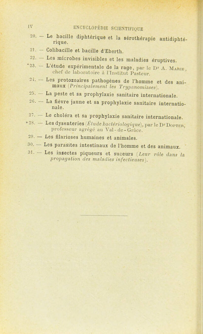 20 ~ LeriquCeille diphtérique et la sérothérapie antidiphté- 23. - Colibacille et bacille d'Eberth. ■22. - Les microbes invisibles et les maladies éruptives. *23. - L'étude expérimentale de la rage, par le A. Marie, chef de laboratoire à l'Institut Pasteur. 21. — Les protozoaires pathogènes de l'homme et des ani- maux {Principalement les Trypanomiases . 25. - La peste et sa prophylaxie sanitaire internationale. 26. — La fièvre jaune et sa prophylaxie sanitaire internatio- nale. 27. — Le choléra et sa prophylaxie sanitaire internationale. *28. — Les dysenteries [Étudebactériologique), par le DrDopTEn, professeur agrégé au Val - de - Grâce. 29. — Les filarioses humaines et animales. 30. — Les parasites intestinaux de l'homme et des animaux. 31. — Les insectes piqueurs et suceurs {Leur rôle dans la propagation des maladies infectieuses).