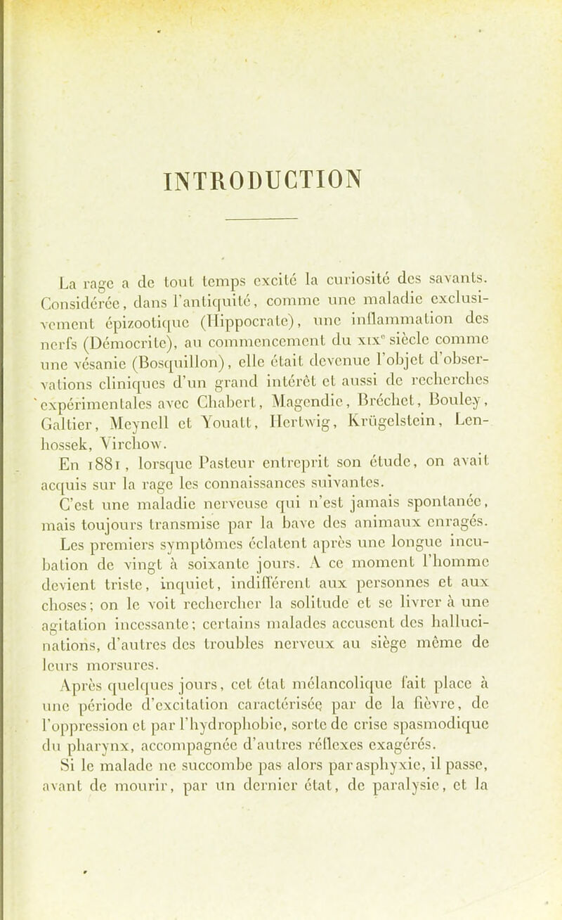 INTRODUCTION La rage a de tout temps excite la curiosité des savants. Considérée, dans l'antiquité, comme une maladie exclusi- vement épizootique (Hippocrate), une inflammation des nerfs (Démocritc), au commencement du xix' siècle comme une vésanie (Bosquillon), elle était devenue l'objet d'obser- vations cliniques d'un grand intérêt et aussi de recherches expérimentales avec Cbabcrt, Magendie, Bréchet, Boule.y, Galtier, Meyncll et Youatt, Hcrtwig, Krùgelstein, Len- hossek, Yirchovv. En 1881, lorsque Pasteur entreprit son étude, on avait acquis sur la rage les connaissances suivantes. C'est une maladie nerveuse qui n'est jamais spontanée, mais toujours transmise par la bave des animaux enragés. Les premiers symptômes éclatent après une longue incu- bation de vingt à soixante jours. A ce moment l'homme devient triste, inquiet, indifférent aux personnes et aux choses; on le voit rechercher la solitude et se livrer à une agitation incessante; certains malades accusent des halluci- nations, d'autres des troubles nerveux au siège même de leurs morsures. Après quelques jours, cet état mélancolique fait place à une période d'excitation caractérisée par de la fièvre, de l'oppression et par l'bydropliobie, sorte de crise spasmodique du pharynx, accompagnée d'autres réflexes exagérés. Si le malade ne succombe pas alors par asphyxie, il passe, avant de mourir, par un dernier état, de paralysie, et la