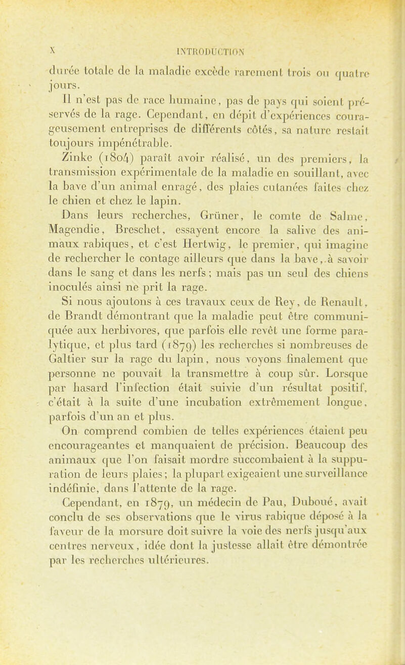 durée totale de La maladie excède rarement trois on quatre jours. Il n'est pas de race humaine, pas de pays qui soient pré- servés de la rage. Cependant, en dépit d'expériences coura- geusement entreprises de différents côtés, sa nature restai! toujours impénétrable. Zinke (i8o4) paraît avoir réalisé, Un des premiers, la transmission expérimentale de la maladie en souillant, avec la bave d'un animal enragé, des plaies cutanées faites chez le chien et chez le lapin. Dans leurs recherches, Grimer, le comte de Saline, Magendie, Breschet, essayent encore la salive des ani- maux rabiques, et c'est Hertwig, le premier, qui imagine de rechercher le contage ailleurs que dans la bave,.à savoir dans le sang et dans les nerfs ; mais pas un seul des chiens inoculés ainsi ne prit la rage. Si nous ajoutons à ces travaux ceux de Rey, de Renault, de Brandt démontrant que la maladie peut être communi- quée aux herbivores, que parfois elle revêt une forme para- lytique, et plus tard (1879) ^es recherches si nombreuses de Galtier sur la rage du lapin, nous voyons finalement que personne ne pouvait la transmettre à coup sûr. Lorsque par hasard l'infection était suivie d'un résultat positif, c'était à la suite d'une incubation extrêmement longue, parfois d'un an et plus. On comprend combien de telles expériences étaient peu encourageantes et manquaient de précision. Beaucoup des animaux que l'on faisait mordre succombaient à la suppu- ration de leurs plaies; la plupart exigeaient une surveillance indéfinie, dans l'attente de la rage. Cependant, en 1879, un médecin de Pau, Duboué, avait conclu de ses observations que le virus rabique déposé à la faveur de la morsure doit suivre la voie des nerfs jusqu'aux centres nerveux, idée dont la justesse allait être démontrée par les recherches ultérieures.