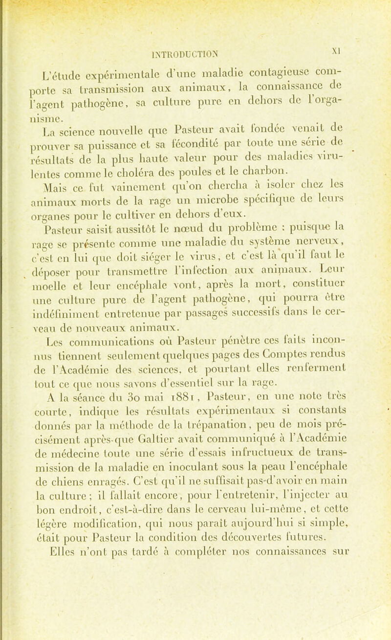 L'étude expérimentale d'une maladie contagieuse com- porte sa transmission aux animaux, la connaissance de l'agent pathogène, sa culture pure en dehors de l'orga- nisme. La science nouvelle que Pasteur avait fondée venait de prouver sa puissance et sa fécondité par toute une série de résultats de la plus haute valeur pour des maladies viru- lentes comme le choléra des poules et le charbon. Mais ce fut vainement qu'on chercha à isoler chez les animaux morts de la rage un microbe spécifique de leurs organes pour le cultiver en dehors d'eux. Pasteur saisit aussitôt le nœud du problème : puisque la rage se présente comme une maladie du système nerveux, c'est en lui que doit siéger le virus, et c'est là qu'il faut le déposer pour transmettre l'infection aux animaux. Leur moelle et leur encéphale vont, après la mort, constituer une culture pure de l'agent pathogène, qui pourra être indéfiniment entretenue par passages successifs dans le cer- veau de nouveaux animaux. Les communications où Pasteur pénètre ces faits incon- nus tiennent seulement quelques pages des Comptes rendus de l'Académie des sciences, et pourtant elles renferment tout ce que nous savons d'essentiel sur la rage. A la séance du 3o mai 1881 , Pasteur, en une note très courte, indique les résultats expérimentaux si constants donnés par la méthode de la trépanation, peu de mois pré- cisément après-que Galtier avait communiqué à l'Académie de médecine toute une série d'essais infructueux de trans- mission de la maladie en inoculant sous la peau l'encéphale de chiens enragés. C'est qu'il ne suffisait pas-d'avoir en main la culture; il fallait encore, pour l'entretenir, l'injecter au bon endroit, c'est-à-dire dans le cerveau lui-même, et cette légère modification, qui nous parait aujourd'hui si simple, élait pour Pasteur la condition des découvertes futures. Elles n'ont pas tardé à compléter nos connaissances sur