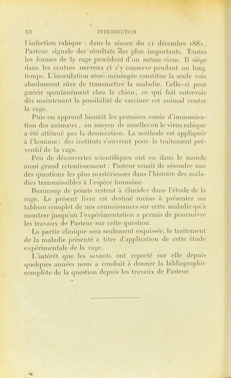 1 infection rabique : dans la séance dn 11 décembre 1882, Pasteur signale des'résultats clcs plus'importants. Toutes les formes de la rage procèdent d'un même virus. Il siège dans les centres nerveux et s'y conserve pendant un long temps. L'inoculation sous-méningée constitue la seule voie absolument sûre de transmettre la maladie. Celle-ci peut guérir spontanément chez le chien, ce qui fait entrevoir dès maintenant la possibilité de vacciner cet animal contre la rage. Puis on apprend bientôt les premiers essais d'immunisa- tion des animaux, au moyen de moelles où le virus rabique a été atténué par la dessiccation. La méthode est appliquée à l'homme ; des instituts s'ouvrent pour le traitement pré- ventif de la rage. Peu de découvertes scientifiques ont eu dans le monde aussi grand retentissement : Pasteur venait de résoudre une des questions les plus mystérieuses dans l'histoire des mala- dies transmissibles à l'espèce humaine. Beaucoup de points restent à élucider dans l'étude de la rage. Le présent livre est destiné moins à présenter un tableau complet de nos connaissances sur celte maladie qu'à montrer jusqu'où l'expérimentation a permis de poursuivre les travaux de Pasteur sur celte question. La partie clinique sera seulement esquissée, le traitement de la maladie présenté à titre d'application de celte élude expérimentale de la rage. L'intérêt que les savants ont reporté sur elle depuis quelques années nous a conduit à donner la bibliographie complète de la question depuis les travaux de Pasteur.