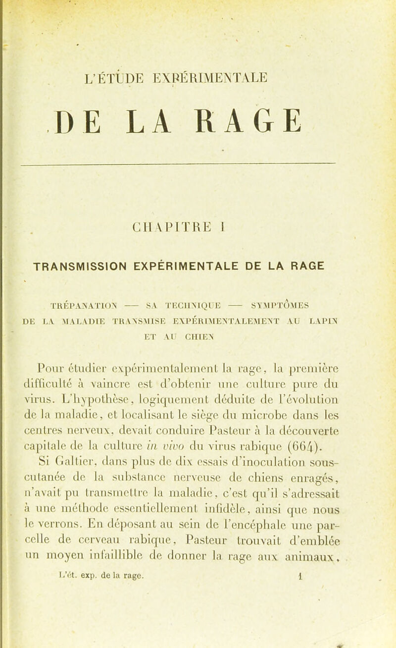 DE LA RAGE CHAPITRE 1 TRANSMISSION EXPÉRIMENTALE DE LA RAGE TRÉPANATION SA TECHNIQUE SYMPTOMES DE LA MALADIE TRANSMISE EXPÉRIMENTALEMENT AU LAPIN ET AD CHIEN Pour étudier expérimentalement la rage, la première difficulté à vaincre est d'obtenir une culture pure du virus. L'hypothèse, logiquement déduite de l'évolution de la maladie, et localisant le siège du microbe dans les centres nerveux, devait conduire Pasteur à la découverte capitale de la culture /'// vivo du virus rabique (664). Si Galtier, dans plus de dix essais d'inoculation sons- cutanée de la substance nerveuse de chiens enrayés, n'avait pu transmettre la maladie, c'est qu'il s'adressait à une méthode essentiellement infidèle, ainsi que nous le verrons. En déposant au sein de l'encéphale une par- celle de cerveau rabique. Pasteur trouvait d'emblée un moyen infaillible de donner la raye aux animaux,