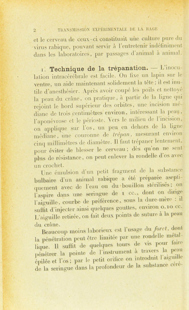 et le cerveau de ceux-ci constituait une culture pure du virus rabique, pouvant servir à l'entretenir indéfiniment dans les laboratoires, par passages d'animal à animal. i. Technique de la trépanation. - - L'inocu lation intracérébrale esl facile. On fixe un lapin sur le ventre, un aide maintenant solidement la tête ; il esl inu- tile d anesthésier. Après avoir coupe les poils el nettoyé la peau du crâne, on pratique, à partir de la ligne qui rejoint le bord supérieur des orbites, une incision mé diane de trois centimètres environ, intéressa ni Là peau, l'aponévrose et le périoste. Vers le milieu de l'incision, on applique sur l'os, un peu en dehors de la ligne médiane, une couronne de trépan, mesurant environ cinq millimètres de diamètre. 11 faut (répaner lentement, pour éviter de blesser le cerveau; dès qu'en ne seul plus de résistance, on peut enlever la rondelle d'os avee un crochet. Une émulsion d'un petit fragment de la substance bulbaire d'un animal rabique a été préparée asepli quement avec de l'eau ou du bouillon stérilisés; ou l'aspire dans une seringue de i ce. dont on dirige l'aiguille, courbe de préférence, sous la dure-mere : il suffit d'injecter ainsi quelques gouttes, environ 0,10 ce. l/aiguille retirée, on fiait deux points de suture a la peau du crûne. A. BMneoM moins laborieux est l'usage dn foret. don, ,a pénétration peut être limitée par une rondelle métal Huuc H suffit de quelles tours de v.s pour faire pl,^ la pointe de l'instrument à traders la peau Se et l'os; par le petit orifice on introduit 1 a.gmllc de la seringue dans la profondeur de la substance céré-