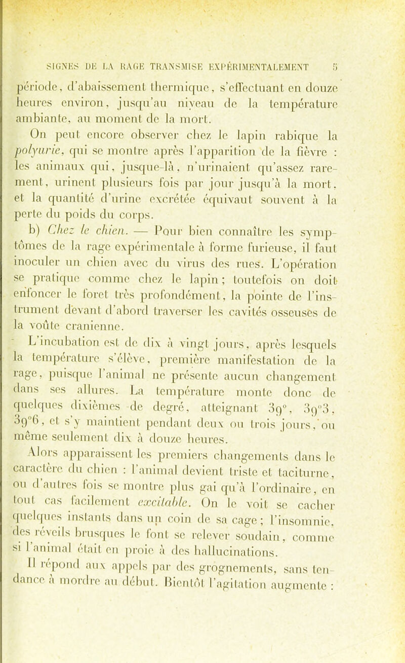 période, d'abaissemenl thermique, s'effectuant en douze heures environ, jusqu'au niveau de la température ambiante, au momenl de la mort. On peut encore observer chez le lapin rabique la polyurie, qui se mon lie après l'apparition de la fièvre : les animaux qui. jusque-là. n'urinaient qu'assez rare- ment, urinent plusieurs fois par jour jusqu'à la mort, et la quantité d'urine excrétée équivaut souvent à la perte du poids du corps. b) Chez le chien. — Pour bien connaître les symp- tômes de la rage expérimentale à forme furieuse, il faut inoculer un chien avec du virus des rues. L'opération se pratique comme chez le lapin ; toutefois on doit enfoncer le foret très profondément, la pointe de Tins trament devant d'abord traverser les cavités osseuses de la voûte crânienne. L'incubation est de dix à vingl jouis, après lesquels la température s'élève, première manifestation de la rage, puisque l'animal ne présente aucun changement dans ses allures. La température monte donc de quelques dixièmes de degré, atteignant 3q°. 3û°3, 3o°(i. cl s'y maintien! pendant deux ou trois jours,'ou même seulement dix à douze heures. Uors apparaissent les premiers changements dans le caractère du chien : l'animal devient triste et taciturne., ou d'autres fois se montre plus gai qu'à l'ordinaire, en tout cas facilement excitable. On le voit se cacher quelques instants dans un coin de sa cage; l'insomnie, des réveils brusques le font se relever soudain, comme si l'animal étail en proie à des hallucinations. 11 répond aux appels par des grognements, sans ten dance à mordre au début. Bientôt l'agitation augmente :